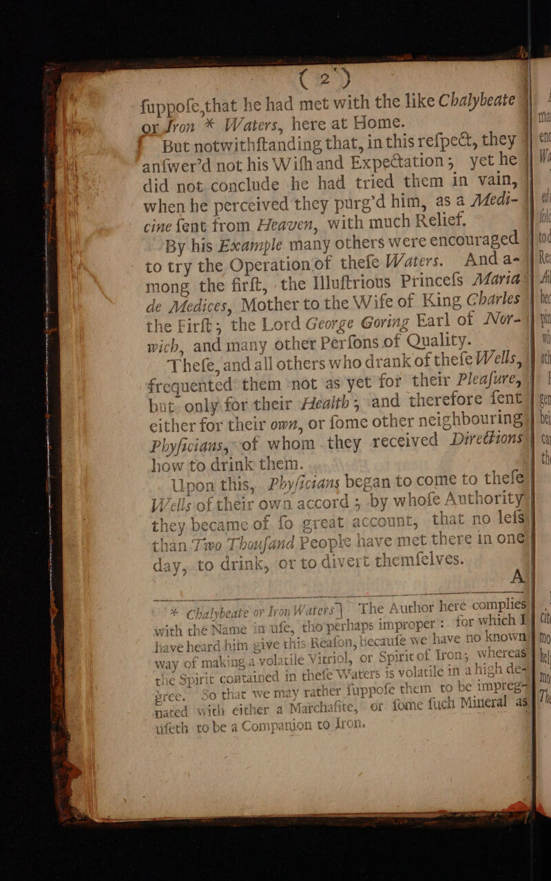 fuppofe,that he had me eU the like Chalybeate 3 ox Jron * HH /ater$, here at Home. But notwith ftanding that, in this refpect, they | anf{wer’d not his With and I expectation 5 yet he did not conclude he had tried them in vain, cine fent trom Heaven, with much Relief. By his Example many ot hers were encouraged to try the Operation of thefe Waters. Anda- mong the firft, the Illuftrious Princefs Maria de Medices, Mother to the Wife of King Charles the Firft; ‘the L ord € jeorge Goring Earl of JVor- wich, and many other Pe erfons of Quality. [ hefe, al üd; al Hot! ners who drank of thefe Wells, M gented them not as yet for their Pleafure, either for their own, or fome other neigh bouring how to drink them. no lefs ein one r which I JL EUNT. ES MEA ER HR with the Na ime if ule, THO pei have heard him ¢ juve th iis Reatot no known] Way or m aki ng a.v rol Cl ile V W hereas I | de] e . ¥ q jE pA 51 li s tie Spirit contalü ed in the IC Vaters J ¢ [ high Qc | A.  Bree. SO that we may rather fuppofe them to ji impregs | Mineral as ed with either a Maichafite 244. 0f foin e fuc th to be a Compan ron ]