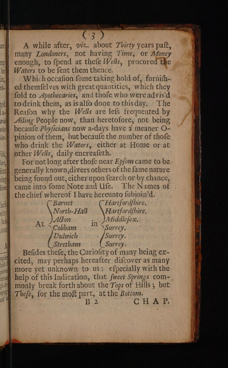 A while after, viz. about Thirty years paft, many Londoners, not having Time, or Money enough, to fpend at thefe Wells, procured the Waters to be fent them thence. Which occafion fome taking hold of, furnifh- ed themfelves with great quantities, which they fold to Apothecaries, and thofe who were advis'd | todrink them, as isalfo done tothisday. The | Reafon why the Wells are lefs frequented by | Ailing People now, than heretofore, not being | becaufe Phy/scians now a-days have a meaner O- (| pinion of them, but becaufe the number of thofe | who drink the Waters, either at Home or at other Wells, daily encreafeth. For not long after thofe near Ep/om came to be . | generally known,divers others of the fame nature ing being found out, either upon fearch or by chance, | came into fome Note and Ufe. The Names of | thechief whereof I have hereunte fubjoin’d. (C Barnet C Hartfordfhire. \ North-Hall Hartfordfhire, Aton .. _JMiddlefex. ‘Cobham : ‘Surrey. í Dulwicb . J Surrey. _Stretham Surrey. - Befides thefe, the Curiofity of many being ex- a cited, may perhaps hereafter difcover as many Jp more yet unknown to us: efpecially with the sai help of this Indication, that feet Springs com- ‘nl monly break forth about the Tops of Hills 5 but Meh Thefe, for the moft part, at the Bottom. At