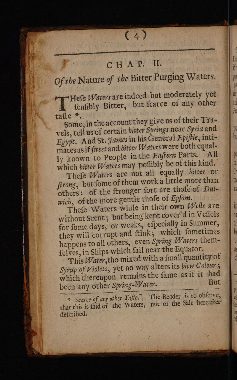 tue, | Some, in theaccountthey give us of their Tra- vels, tell usof certain bitter Springs near Syria and Egypt. And St. james in his General EpifHe, inti- mates asif feet and bitter Waters were both equal- ly known to People in the Eaftern Parts. All which bitter Waters may. poflibly be of this kind. Thefe Waters are not all equally bitter or firong, but fome of them worka little more than others: of the ftronger fort are thofé of Dul- wich, of the more gentle thofe of Epfom. Thefe Waters whils in their own Wells are without Scent; but being kept cover d in Veflels for fome days, or weeks, efpecially in Summer, they will corrupt and ftink; which fometimes happens toall others, even Spring Waters them- fcives, in Ships which fail near the Equator. This Water,tho mixed with a fmall quantity of Syrup of Violets, yet no Way alters its blew Colour 5 which thereupon remains the fame as if it had | been any other Spring-Water. But J * Scarce of any other Tafle.] The Reader is to obferve, that this is faidof the Waters, mot of the Salt hereafter defcribed,