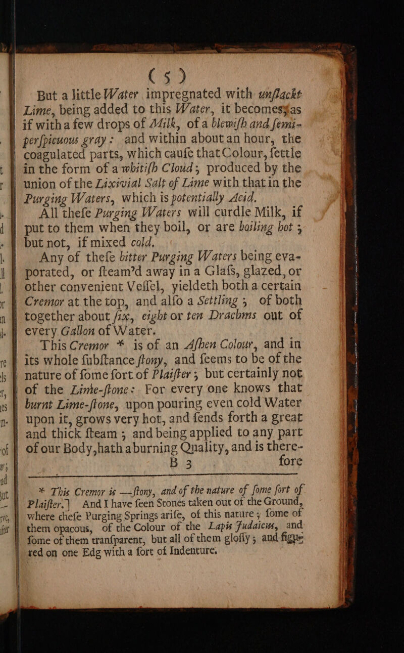 C39 But a little Water impregnated with unflackt Lime, being added to this Water, it becomessas if witha few drops of 7Milk, of a blewifh and femi- perfpicuous gray: and within about an hour, the coagulated parts, which caufe that Colour, fettle | in the form of a whiti(h Cloud produced by the | union of the Lixivial Salt of Lime with thatin the | Purging Waters, which is potentially Acid. All thefe Purging Waters will curdle Milk, if | put to them when they boil, or are bashing bot ; but not, if mixed cold, Any of thefe bitter Purging Waters being eva- | porated, or fteam'd away in a Glafs, glazed, or | other convenient Veffel, yieldeth both a certain | Cremor at the top, and alfo a Settling 5. of both | together about /;x, eight or ten Drachms out of |. This Cremor * is of an Afben Colour, and in | its whole fubftance ftony, and feems to be of the | nature of fome fort of Plaiffer ; but certainly not | of the Limte-ftone: For every one knows that | and thick fteam ; and being applied to any part | of our Body, hath aburning Quality, and is there- B3 fore once * This Cremor is —ftony, and of the nature of [ome fort of | Plaifter.| And I have feen Stones taken out of the Ground, where chefe Purging Springs arife, of this nature ; fome of | them opacous, of the Colour of the Lapis Fudaicus, and | fome of them tranfparent, but all of chem gloffy ; and figue | ed on one Edg with a fort of Indenture.