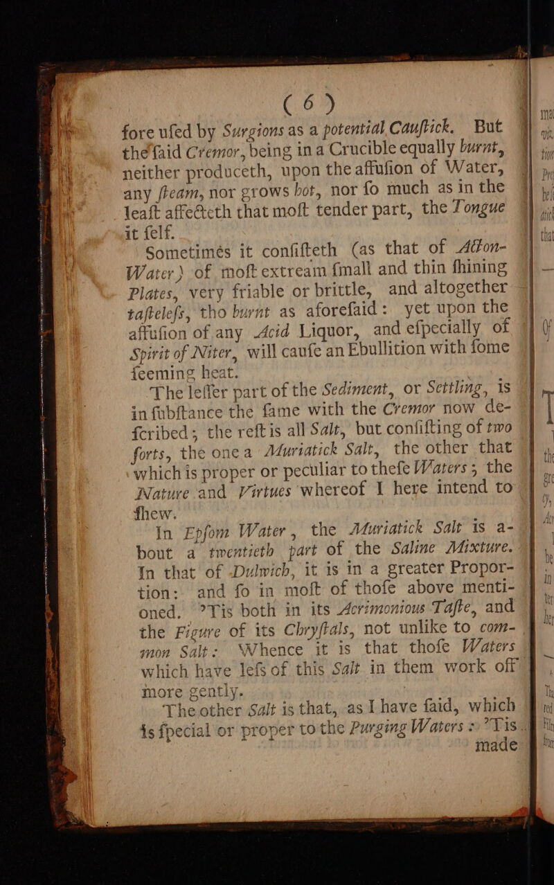 fore ufed by Surgions as a potential Cauftick. But the {aid Cremor, being in a Crucible equally burnt, neither produceth, upon the affufion of Water, any team, nor grows bot, nor fo much as in the leaft affe&amp;cth that moft tender part, the Jongue it felf. Sometimés it confifteth (as that of 4on- Water) of moft extream {mall and thin fhining Plates, very friable or brittle, and altogether taftelefs, tho burnt as aforefaid : yet upon the affufion of any Acid Liquor, and efpecially of Spirit of Niter, will caufe an Ebullition with fome feeming heat. The leffer part of the Sediment, or Settling, 1s infübftance the fame with the Cremor now de- fcribed ; the reftis all Salt, but confifting of two forts, the one a Muriatick Salt, the other that which is proper or peculiar to thefe Waters; the Nature and Virtues whereof I here intend to fhew. In Epfom Water, the Muriatick Salt is a- bout a twentieth part of the Saline Mixture. In that of Dulwich, it is in a greater Propor- tion: and fo in moft of thofe above menti- oned. ?Tis both in its Acrimonious Tafte, and the Figure of its Chryftals, not unlike to com- mon Salt: ‘Whence it is that thofe Waters more gently. : rhe other Salt is that, as I have faid, which