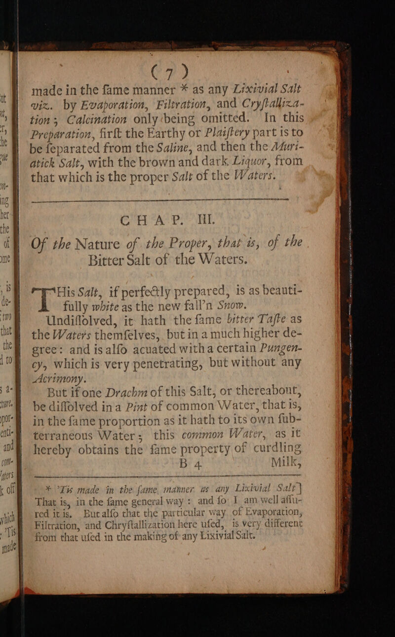 Co) made in the fame manner * as any Lixivial Salt viz. by Evaporation, Filtration, and Cryftaliiza- tion 5 Calcination only being omitted. In this Preparation, firft the Earthy or Plaijtery part 1s to be fe} arated from the Saline, and then the Afuri- atick Sa It, with the brown and dark Liquor, from that which is the proper Salt of the Waters. ae NR ET NS MEE c atl at gs ak api 2 5 Of the Nature of the Proper, that is, of the Bitter Salt of the W aters. fully white as the new fall'n Snow Undiflolved, it hath thefame bitter Taffe as the Water's themfelves, but in a much higher de- gree: and isalío acua ted witha certain Pungen- cy, which is very penetrating, but without ‘any Acrimony. But if one Drachm of this saree or the ereabont, be diffolved in a Pint of commo ^. that is, in the fame proportion asith adht ii its own fub- terraneous W aters this common Water, as it hereby obtains the fame property of curdling B m Mill * Ix made in the ial manner 4$ any Livia! Salt | That 1s, in the fame general way : and fo: I am well affu red itis, Butalfo that the particular Way of Evaporation, Filtration, and Chryft alliz: ation here ufed, 15 very different from that ufed in the making of any Lixivial Salt.