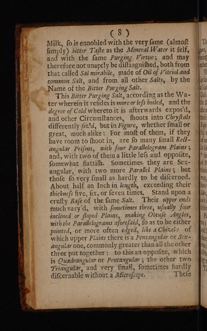 Milk, fo is ennobled with the very fame (almoft fimply) bitter Tafte as the Mineral Water it felf, and with the fame Purging Virtue; and may therefore not unaptly be diftinguifhed, both from that called Sal mirabile, made of Oil of Vitriol and common Salt, and from all other Saits, by the Name of the Bitter Purging Salt. This Bitter Purging Salt, according as the Wa- ter wherein it refides is more or lefs boiled, and the degree of Cold whereto it is afterwards expos'd, and other Circumftances, fhoots into Chryftals differently fiz’d, butin Figure, whether {mall or great, muchalike: For moft of them, if they have room to fhoot in, are fo many {mall Red- angular Prifms, with four Parallelogram Plams ; and, with two of thema little le(s and oppofite, angular, with two more Parallel Plains; but thofe fo very fmall as hardly to be difcerned. About half an Inchin Jength, exceeding their thicknefs five, fix, or feven times, Stand upona crufty Bafe of the fame Salt. Their upper ends iuchvary d, with fometimes three, ufually four inclined or floped Plains, making Obtufe Angles, with the Parallelograms aforefaid, fo as to be either pointed, or more often edged, like a Chizel: of which upper Plains there is a Péniangular or Sex- angular one, commonly greater than all the other three put together: to thisanoppofite, which is Ouadrangular or Pentangular , the other two Triangular, and very fmaW, fometimes hardly difcernable without a AGicrofcope. Thefe