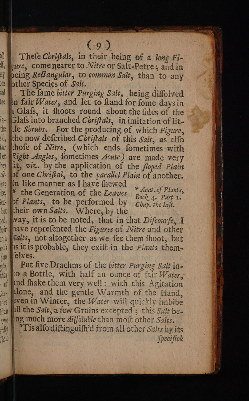 (:9) | Theíe Chriftals, in their being of a long Fi- ure, come nearer to .'V;itre or Salt-Petre ; and in peing Rediangular, to common Salt, than to any Hother Species of Salt. . The fame bitter Purging Salt, being diflolved iin fair Water, and let to ftand for fome daysin 1 Glafs, it fhoots round about the fides of the - Holafs into branched Chriftals, in imitation of lit- tle Shrubs. For the producing of which Figure, ithe now defcribed Chriftals of this Sait, as alfo khofe of Nitre, (which ends fometimes with Right Angles, fometimes Acute) are made very jit, viz. by the application of the floped Plain - of one Chriftal, to the parallel Plain of another. ; im like manner as I have fhewed . * Anat.of Plants hec the Generation of the Leaves Bob 4. Pat H Chap. the laft. heir own Salts. Where, by the |vay, itis to be noted, that in that Difcourfe, I it [nave reprefented the Figures of Nitre and other | Walts, not altogether as we fee them fhoot, but nS itis probable, they exift in the Plants them- elves. | Put five Drachms of the bitter Purging Salt in- [o a Bottle, with half an ounce of fair Water, nnd fhake them very well: with this Agitation . Plone, and the gentle Warmth of the Hand, pven in Winter, the Water will quickly imbibe nll the Salt, a few Grains excepted ; this Salt be- ng much more diffoluble than moft other Salis. |; Tisalfodiftinguifh'd from.all other Salrs by its | fpecifick