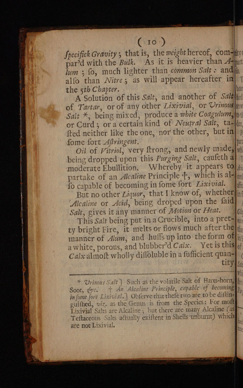 (c IO) fpecifick Gravity 5 that is, the meight hereof, domly par'd with the Bulk. As itis heavier than 49 lum 5 fo, much lighter than common Salt : andi alfo than Witre; as will appear hereafter in the sth Chapter. — hà A Solution of this Salt, and another of Salt of Tartar, orof any other Lixividl, or Urinowaler Salt *, being mixed, pr oduce a mbite Coagulums | or C urd; ; Ora certain kind of Neutral ; Salt, taz {ted neither like the one, nor the other, but in|, fome fort Affringent. Imi Oil of Vitriol, very ftrong, and newly made} being dropped upon this Purging Salt, caufeth aj 1 moderate Ebullition, W hereby it appears to} ji partake of an Alcaline Principle T, which is abii fo capable of becoming in fome fort Lixivial. Yah But no other Liquor, that I know of, whetherfin, Alcaline or Acid, being droped upon the faid] | Salt, gives it any manner of Motion or Heat. ‘Ae This Salt being put in a Crucible, into a pret}, ty bright Fire, it melts or flows much a after thet, manner of Alum, and huifs ay into the form offi awhite, porous, and slubber’d Calx. Yet is this} Calx almoft whol ly dif Tluble’ in a fufhicient quan} tity] * Urinous Salt) Such as the volatile Salt of Harts-hornj@}i, $ 4 An Alcaline le, capable of becomingy oot, Qs. | v Alcaline I ^yincip £, CH} DLE 07 comming) in [ome fort Lixivia I. | Obferve disc the -fe two are to be difüne| euifhed, viz. as the Genus is from the Species: For moft| Lixivial Salts are Alcaline ; but there are many Alcaline (asp deitioddla Its actually exiftent in Shells-unburnt) whichi are not Lixivial. |: vcf