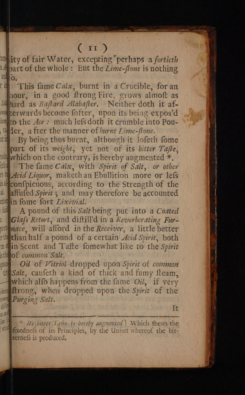 (^e lity of fair Water, excepting perhaps a fortieth he whole: But the Lime-/rone is nothing This fame Calix, burnt in a Crucible, for an hour, in a good {trong Fire, grows almoft as lard as Baftard Alabafter. Neither doth it af- IiMrerwards become fofter, upon its being expos'd : to the Aer : much lefs doth it crumble into Pou- | dier, after the manner of burnt I ade act | By being t i'd although it lofeth fome et not of its bitter Tajfte, silwhich on the contrar y; is hereby augmented *. E The fame Calx, with Spirit of Salt,. or other Acid Liquor, makethan Ebullition more or lefs iconfpicuous, according to the Strength of the | jattufed Spirit ; , ci may therefore be accounted MA pound of .£hió Salt being put into a Coated bo Retort, and diftill’d in a Keverberating Fur- Mace, will afford in the Receiver, a little better @than half a Seek of a certain Acid Spirit, both Em Scent and Tafte fomewhat like to the Spivit | i Salt. Oil Tof Vitrii dropped upon Spirit of common disait, caufeth a kind of thick and fumy fteam, Iw hich alfo icis from the fame Oil, if very Alftrong m when droppe d t upon the Spirit of the a £155 Salt. It AUUANMNAUEOUNRSITEAEAIMUURAISESURAMO «| Se Te Ra UE. PIC I IDEEN USES ERST RAT OE SR RE y ncs ; : 3 Y Pene ACE ARCUBUS aS Oe Ny L Alte ts hereby augmented | VW nich {hews the ces Py aant ue ct o Slc i Aa Ue KC Ra. eva id PAP qoo Meck ag I ts Principies, by the Union whereof the bit- 1 J »