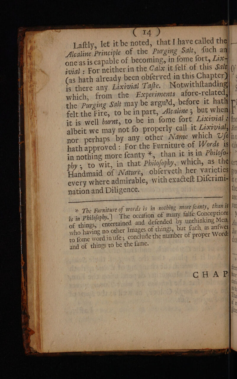 ipsu | Laftly, let it be noted, that I have called the]. - Alcaline. Principle of the Purging Salt, Tuch a | one as is capable of becoming, in fome fort, Lix4 ivial: For neither in the Calx it fel£ of this Salél o (as hath already been obferved in this Chapter} * is there any. Lixivial Tajte. Notwithftanding] which, from the Experiments afore-relatedj the Purging Salt may be argu’d, before it hath| felt the Fire, to be in part, dlealine ; but when} it is well burnt, to be in fome fort Luxmoudl Ho albeit we may not fo properly call it Lixivial]|n: nor perhaps by any other Jame which Ufa] hath approved : For the Furniture of Words is| in nothing more fcanty *, than it is in Pbilofos phy; to wit, in that Philofopby,, which, as the Handmaid of /Vaiure, obferveth her. varieties]m every where admirable, with exa&amp;teft Difcrimisli nation and Diligence. aie Ree aac x The Furniture of words is in nothing more fcanty, than iv is in Philofophy.| ‘The occafion of many falfe Conceptionti of things, entertained and defended by unthinking Mem] 4, who having no other Images of things, but fuch, as anfwel]. xo fome word in ufe conclude the number of proper Wordi] ^ and of things to be the fame. Id
