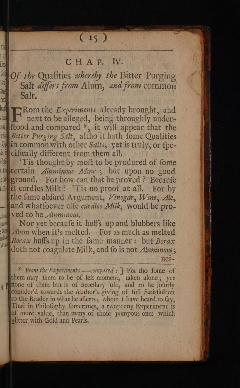 IV. MOF the Qualities whereby the Bitter Purging Salt differs from Alum, and from common Salt. Rom the Experiments already brought, and | next to bealleged, being throughly under- [mood and oa oat will appear that the | Salt. altho 1 it hath fome Qualities Salts, yet is truly, or fpe- | ERN risen from them all. Tis thought by moft to be produced of fome qcertain Aluminous Mié 3 but upon no; good dilleround. For how can that be proved ? Becaufe Wit curdles Milk? Tis no proof at all. For by ithe fame abfurd Argument, Vinegar, Wine, Ale, land whatfoever elfe curdles Milk, would be pro- Ived to be Alumin Ju. Nor: yet becaufe it huffs up and blubbers like For as much as melted | but Borax HO th not Abate Milk, and fo is not Alumimous; nei- * From the! Exper iments id LC cotnpared s 1d For tho fome of [them ma sf feem to be of lefs moment, taken alone; yer jnone of them but is of neceflary ufe, and to be jointly lconfider’d t Sd the Author's giving of full Satisfaction sto the Reader in what he aflerts; whom I have heard to fay, That in Philofophy fometimes, a twopenny Experiment is fof more value, than many of thoíe pompous ones which glitter with Gold and Pearls.