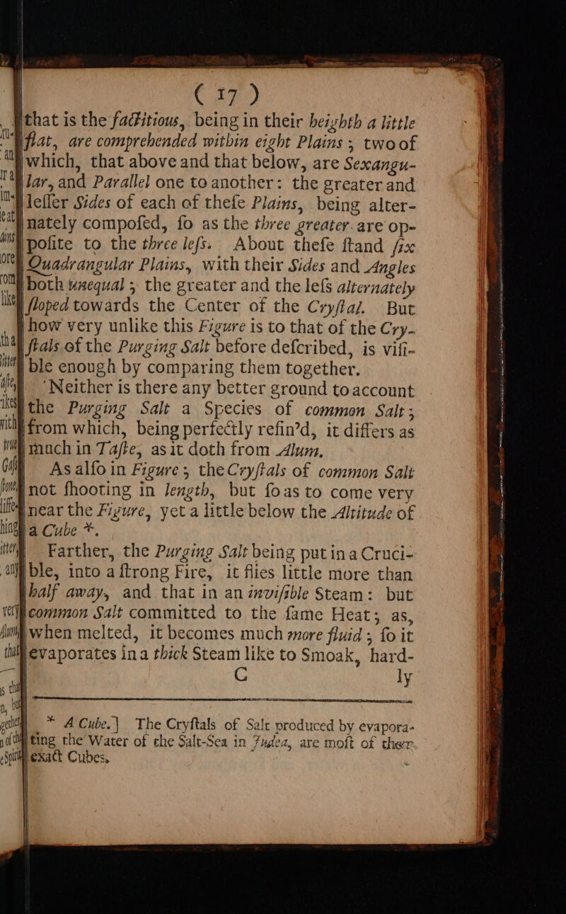 fthat is the faditiow, being in their beizhth a little Iflat, are comprehended within eight Plains ; twoof which, that above and that below, are Sexangu- lar, and Parallel one to another: the greater and .AMefler Sides of each of thefe Plains, being alter- “wnately compofed, fo as the three greater. are op- |pofite to the three lefs. About thefe ftand /zx | Quadrangular Plains, with their Sides and Angles OM both wxequal ; the greater and the lef alternately Lie floped towards the Center of the Cryfaz. But | how very unlike this Figure is to that of the Cry- hal Jtals of the Purging Salt before defcribed, is vifi- Wl ble enough by comparing them together. ^W. Neither is there any better ground to account the Purging Salt a Species of common Salt; ‘from which, being perfectly refin’d, it differs as imach in Tafte, asit doth from lur, As alfo in Figure; theCryftals of common Sali im not fhooting in length, but foas to come very [near the Fiyure, yet a little below the Altitude of la Cube *. Farther, the Purging Salt being put in a Cruci- ible, into a ftrong Fire, it flies little more than Ibalf away, and that in an invi/sble Steam: but common Salt committed to the fame Heat; as, Wii when melted, it becomes much more fluid ; fo it Mevaporates ina thick Steam like to Smoak, hard- | C ly mco Ais