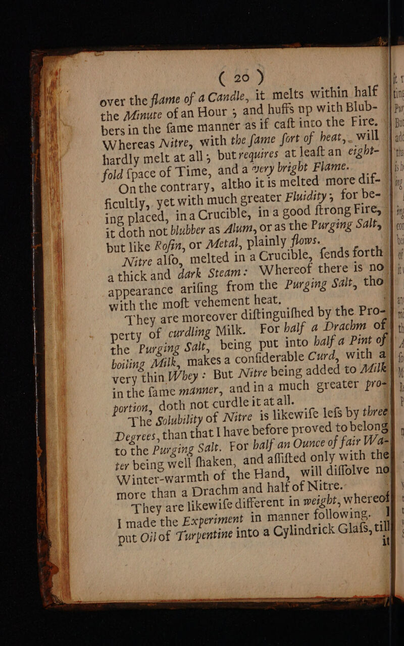 over the flame of a Candle, it melts within half che Minute of an Hour ; and hufis np with Blub- |] py bers in the fame manner as if caft into the Fire. | Bi Whereas Jvitre, with the fame fort of heat, will Jl st hardly melt at all, but requires at leaft an ezgbt- |) ti fold {pace of Time, anda very bright Flame. n Onthe contrary, altho itis melted more dif- |; ficultly, yet with much greater Fluidity; for be- || ing placed, ina Crucible, in a good ftrong Fire, | it doth not blubber as Alum, or as the Purging Salty) o but like Rofin, or Metal, plainly flows. M Nitre alfo, melted in a Crucible, fends forth } a thick and dark Steam- Whereof there is no J appearance arifing from the Purging Salt, tho | with the moft vehement heat. 11. They are moreover diftinguifhed by the Pro- |. perty of curdling Milk. For balf a Drachm of}, the Purging Salt, being put into balf a Pint of |, boiling Milk, makes a confiderable Curd, with a} 4 very thin Whey : But Nitre being added to AZilk |y in the fame manner, and in à much greater pros] portion, doth | The Solubility 0 Degrees, than that | have be to the Purging Salt. For 04 ter being well fhaken, and | hof the Hand, will diffolve no more than a d half of Nitre. if They are likewife di bt, whereol] | made the Experiment put Oilof Turpentine into a