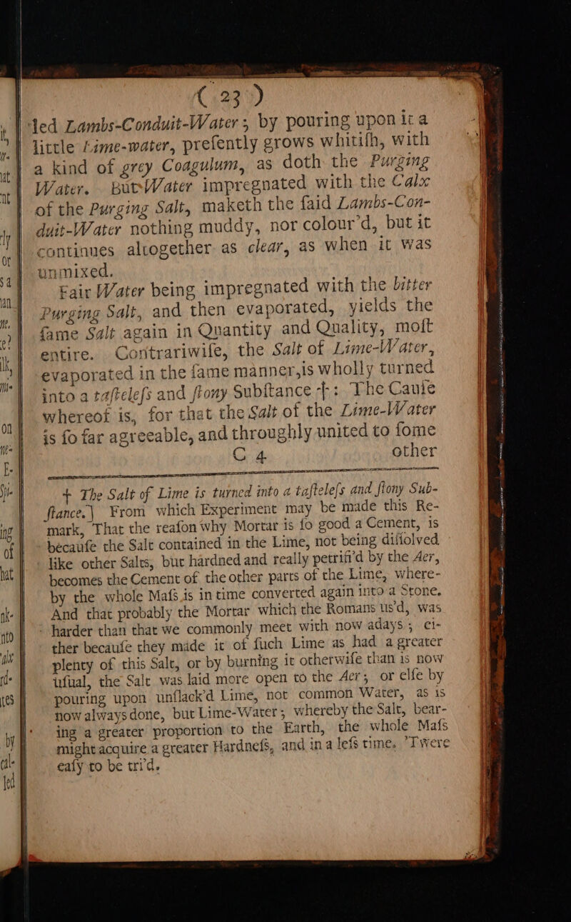 ded Lambs-Conduit-Water ; by pouring upon ic a | tittle Lime-water, prefently grows whitifh, with a kind of grcy Coagulum, as doth the Purging Water. BoctWater impregnated with the Calx of the Purging Salt, maketh the faid Lambs-Con- duit-Water nothing muddy, nor colour d, but it continues altogether as clear, as when it was unmixed. Fair Water being impregnated with the bitter Purging Salt, and then evaporated, yields the fame Salt again in Quantity and Quality, moft entire. Contrariwile, the Salt of Lime-Water, evaporated in the fame manner,is wholly turned into a taftelefs and tony Subitance -}: The Cauíie whereof is, for that the Sait of the Lime-W ater is fo far agreeable, and throughly united to fome C 4 other ILE LILES EI STIS SE MARNE A uu Se conem, + The Salt of Lime is turned into a taftele(s and flony Sub- flance.| From which Experiment may be made this Re- mark, That the reafon why Mortar is fo good a Cement, is becaufe the Salt contained in the Lime, not being diííolved like other Salts, bur hárdned and really petrii’d by the Aer, becomes the Cement of the other parts of the Lime, where- by the whole Mafé is in time converted again into a Stone. And that probably the Mortar which the Romans usd, was harder than that we commonly meet with now adays 5 ci- ther becaufe they made it of fuch Lime as had a greater plenty of this Salt, or by burning it otherwife than is now üfüal, the Salt was laid more open to the Aer; or elfe by pouring upon unflack’d Lime, not common Water, as is now alwaysdone, but Lime-Water ; whereby the Salt, bear- ing a greater proportion to the arth, the whole Mafs might acquire a greater Hardnefs, and ina lefs time, Twere eafy to be tri d.