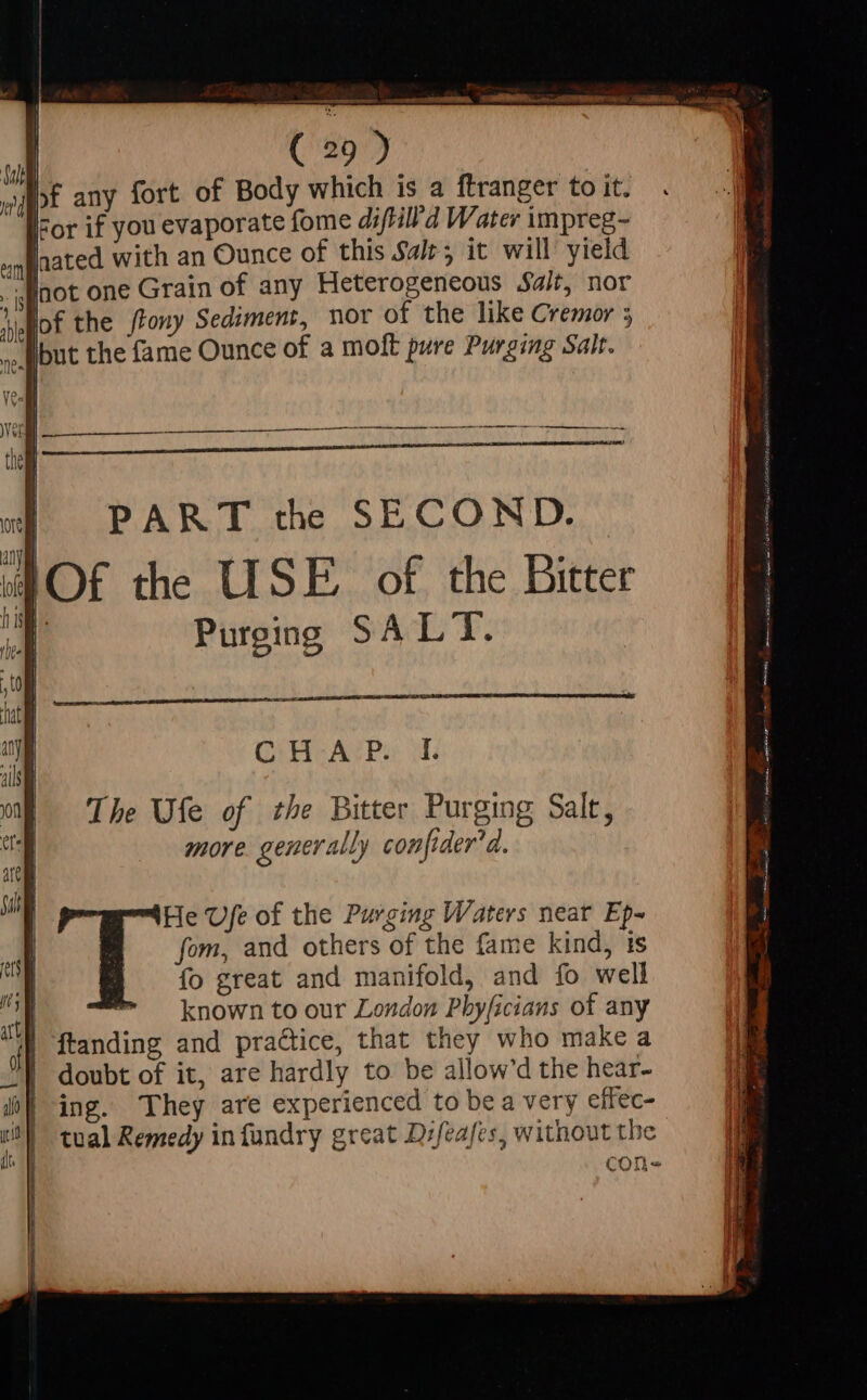 cemcremnemamh COMNNIMER, eat dtidh i be acta a Shia wj irc me MERE WF Salt | ( d T AE UE any fort of Body which is a ftranger to it. For if you evaporate fome diftill'd Water impreg- sqgaated with an Ounce of this Sale; it will yield qnot one Grain of any Heterogeneous Salt, nor of the /tony Sediment, nor of the like Cremor 5 ) b . ille but the fame Ounce of a molt pure Purging Salt. JS ve | Vee the | | PART the SECOND. Of the USE of the Bitter wi] uy lofe | I in if Purging SALT. , tO hat  CHAP I. ji yon | The Ufe of the Bitter Purging Salt, er more generally con[ider'd. i un He Ufe of the Purging Waters near Ep- al fom, and others of the fame kind, is n | fo great and manifold, and fo well ^g  known to our London Pbyficians of any 4 | ftanding and practice, that they who make a - | doubt of it, are hardly to be allow'd the hear- f| ing. They are experienced to be a very effec- j | tual Remedy in fundry great Difeafes, without the | con-