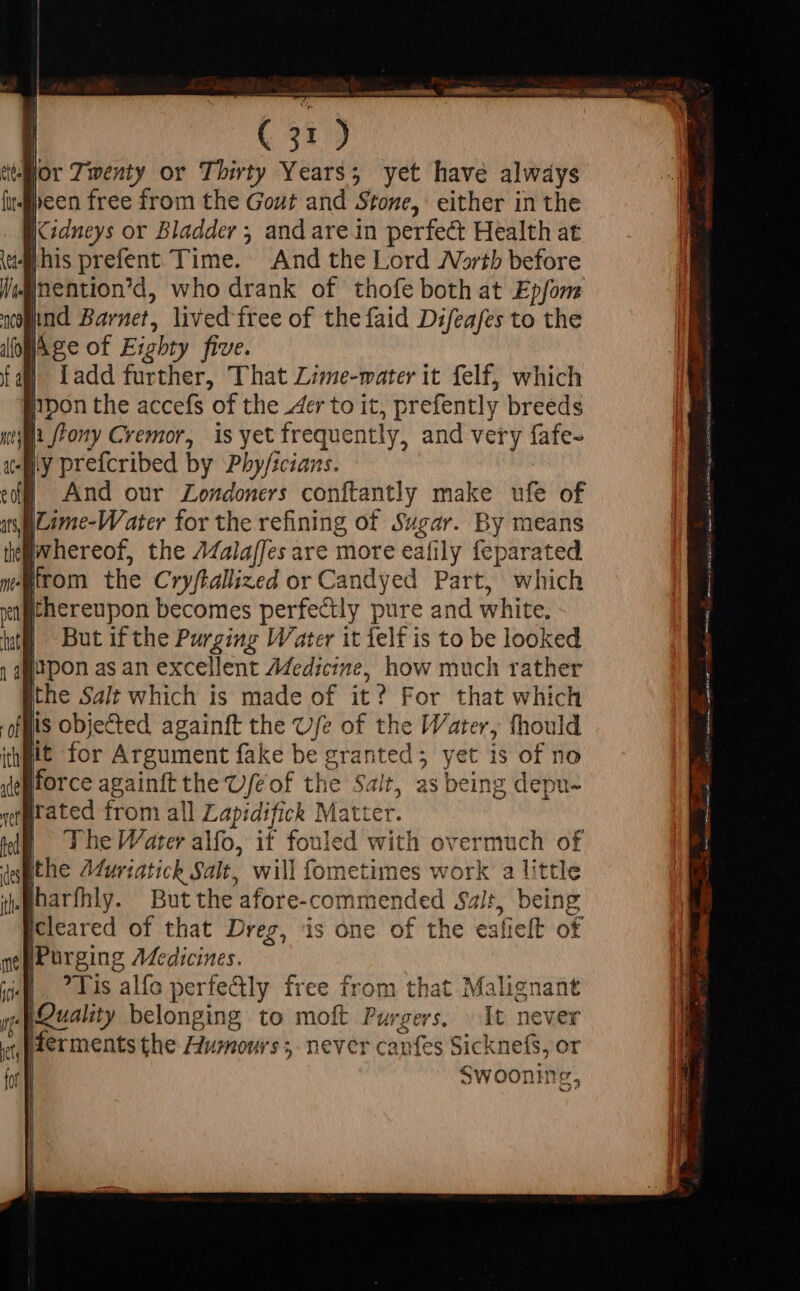 { : lor Twenty or Thirty Years; yet have always een free from the Gout and Stone, either in the iXidneys or Bladder ; and are in perfect Health at whis prefent Time. And the Lord Worth before Inention'd, who drank of thofe both at Epfom wand Barnet, lived free of thefaid Difeafes to the om Age of Eighty five. Ladd further, That Lime-mater it felf, which pon the accefs of the 4er to it, prefently breeds Hi ffony Cremor, is yet frequently, and very fafe- ly prefcribed by Phy/scians. | And our Londoners conftantly make ufe of iLime-Water for the refining of Sugar. By means whereof, the A/alajfes are more eafily feparated irom the Cryftallized or Candyed Part, which thereupon becomes perfectly pure and white. But if the Purging Water it felf is to be looked WE 1 he Water alfo, it fouled with overmuch of des ithe Murtatick Salt, will fometimes work a little jM harfhly. But the afore-commended Sait, being Icleared of that Dreg, is one of the eafieft of sei Purging Medicines. A. Tis alfo perfe&amp;ly free from that Malignant p peuality belonging to moft Purgers, ^ 1t never Merments the Humours; never canfes Sicknefs, or Swoonme,