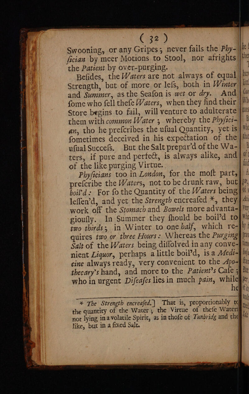 fician by meer Motions to Stool, nor afrights the Patient by over-purging. Befides, the Waters are not always of equa Store begins to fail, will venture to adulterate them with common Water ; whereby the Pbyfici- Cui ters, if pure and perfect, is always alike, and of the like purging Virtue. prefcribe the Waters, not to be drunk raw, but) boil'd: For fo the Quantity of the Waters being leffen'd, and yet the Strength encreafed *, they, work off the Stomach and Bowels more advanta- gioufly. In Summer they fhould be boil'd to} iit 0 Y Ati Yen Who quires two or. three Hours: Whereas the Purging Salt of the Waters being diffolved in any conve-| nient Liquor, perhaps a little boil’d, is a Medi] cine always ready, very convenient to the 4po- tbecary's hand, and more to the Patient’s Cale ; who in urgent Difeafeslies in much pain, while (iE MAES NGAI SES, MMC eiae eor * The Strength encreafed.\ That is, proportionably td like, but in a fixed Salt.