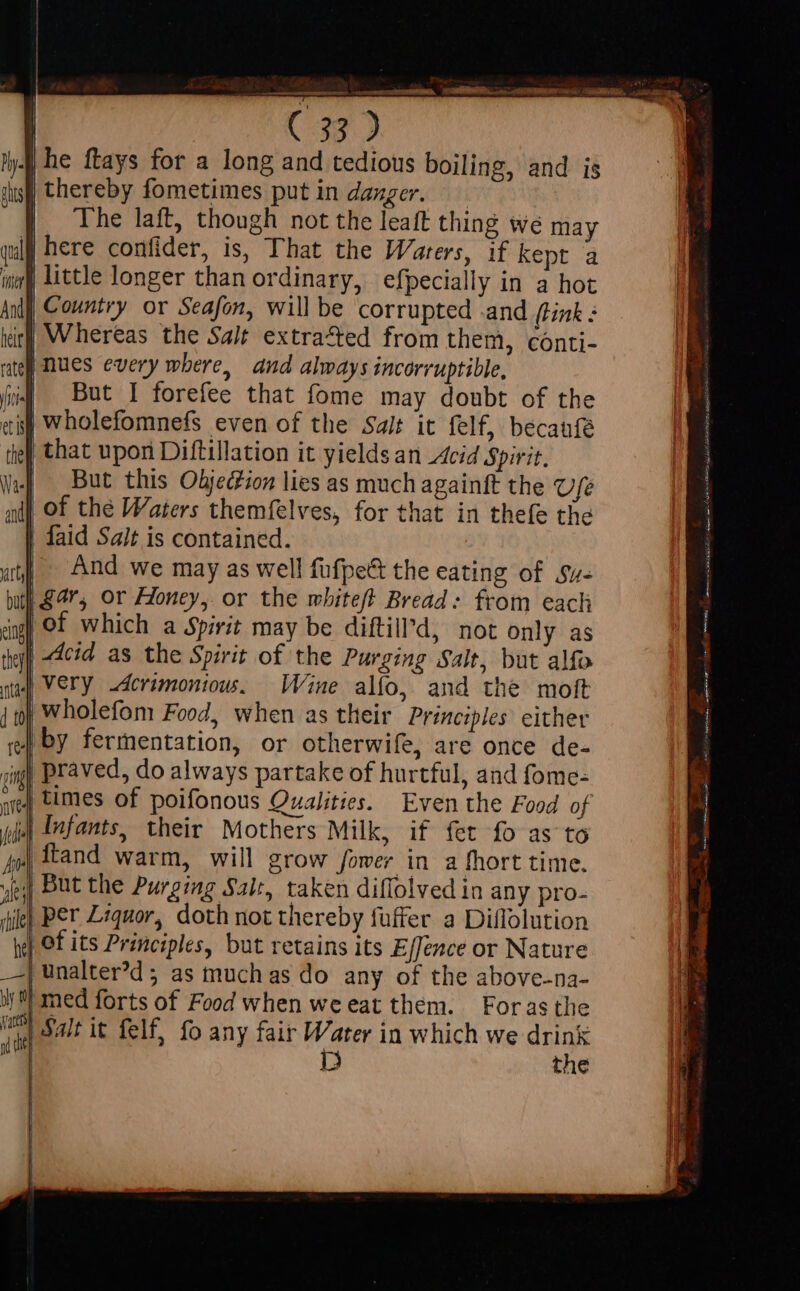 | he ftays for a long and tedious boiling, and is | thereby fometimes put in dazger. — | The laft, though not the leaft thing we may | here confider, is, That the Warers, if kept a little longer than ordinary, efpecially in a hot Country or Seafon, will be corrupted and (tink : Whereas the Sait extracted from them, conti- | nues every where, and always incorruptible, But I forefee that fome may doubt of the j| wholefomnefs even of the Salt it felf, becaufe | that upon Diftillation it yields an Acid Spirit. | But this Objedion lies as much againft the Ufe | of the Waters themfelves, for that in thefe the | faid Sait is contained. | And we may as well fufpe&amp; the eating of sv- | gar, or Honey, or the mbitef Bread: from each ing) Of which a Spirit may be diftill’d, not only as | Acid as the Spirit of the Purging Salt, but alfo | Very derimonious. Wine alfo, and the moft wholefom Food, when as their Principles either | by fermentation, or otherwife, are once de- praved, do always partake of hurtful, and fome- | times of poifonous Qualities. Even the Food of | Infants, their Mothers Milk, if fet fo as to | ftand warm, will grow fower in a fhort time. yey) But the Purging Salt, taken diflolved in any pro- ie) Per Lequor, doth not thereby fuffer a Diflolution | of its Principles, but retains its Effence or Nature | unalte?d ; as muchas do any of the above-na- ly) med forts of Food when weeat them. Forasthe im) Salt it felf, fo any fair Water in which we drink im D the