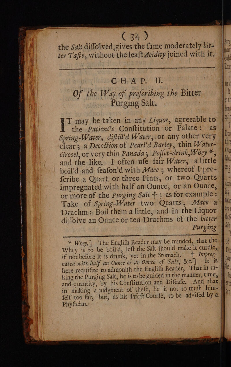 the Salt diffolved, gives the fame moderately Lite ter Tafte, without the leaft Acidity joined with it. PA CE TIT REE = - com CoH AS eY TIE Of the Way of. prefcribing the Butter Purging Salt. YT may be taken in any Liquor, agreeable to the Patien?s Conftitution or Palate: as Spring-Water, diftil?d Water,.ot any other very Clear ; a Decodtion of Pearl'd Barley, thin Water- Grooel, or very thin Panada; Poffet-drink,Whey*, and the like. I often ufe fair Water, a little boil’d and feafon'd with 7ace ; whereof Lpre- | {cribe a Quart. or three Pints, or two Quarts | impregnated with half an Ounce, or an Ounce, | or mote of the Purging Salt - : asforexample: [^ Take of Spring-Water two Quarts, Mace a | Drachm: Boil them a little, and in the Liquor J diffolve an Ounce or ten Drachms of the bitter q^» Purging | + Whey.| The Englifh Reader may be minded, that the Whey is to be boil’d, left the Salt fhould make it curdle, if not before it is drunk, yet inthe Stomach.’ + Jmpreg- nated with half an Ounce or an Ounce of Salt, &amp;c] -Ic 8 here requifite to admonifh the Englifh Reader, That in ta- | king the Purging Salt, he is to be guided in the manner, time, | and quantity, by his Conftitution and Difeafe. And that | eve in making a judgment. of thefe, he 15 not to cruft him- | ln {elf too far, but, as his fafcft Courfe, to be advifed by a. | | Phyfician. | |