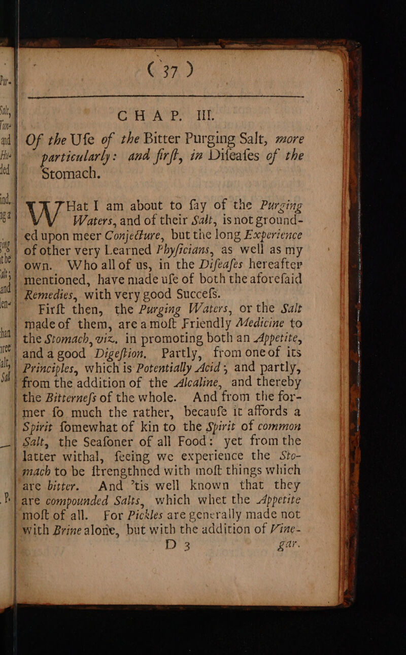 a Se eee (37 ) | a Cra. TAE al] Of the Ufe of the Bitter Purging Salt, more Hit) particularly: and firft, in Diteates of the «|. Stomach. |  V Hat I am about to fay of the Purging 9 Waters, and of their Sat, isnot ground- a ed upon meer Conjecture, but the long Experience ) i of other very Learned Phy/icians, as well as my d own. Who allof us, in the Difeafes hereafter ^i| mentioned, have made ufe of both the aforefaid  Remedies, with very good Succefs. T ^ Firf then, the Purging Waters, or the Salt | madeof them, area moft Friendly Aedicine to | the Stomach, viz, in promoting both an Appetite, It} anda good Digeftion, Partly, from oneof its in Principles, which is Potentially Acid; and partly, !! from the addition of the Alcaline, and thereby the Bitternefs of the whole. And from the for- mer fo much the rather, becaufe it affords a Spirit fomewhat of kin to the Spirit of common _| Salt, the Seafoner of all Food: yet from the latter withal, feeing we experience the Sto- | mach to be ftrengthned with moft things which | are bitter. And tis well known that they | are compounded Salts, which whet the Appetite | moft of all. For Pickles are generally made not ! with Brine alone, but with the addition of Vime- | | él DC i ter, (REE EE ITM CERES as es tia
