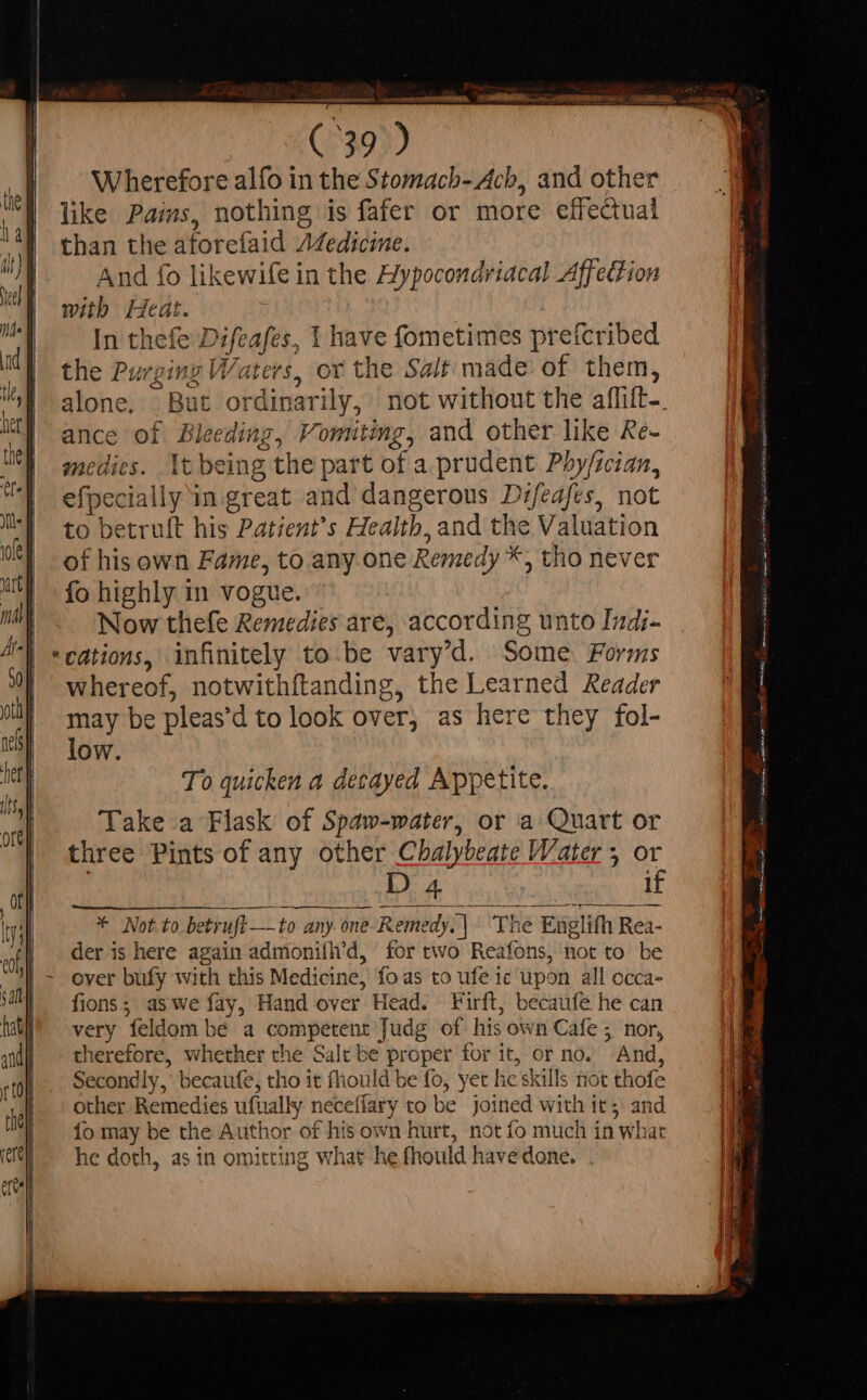 ttl, sat hat] andy rto tie] fal | eu recettes. ee (739) Wherefore alfo in the Stomacb- Acb, and other like Pais, nothing is fafer or more effectual than the atorefaid Z4edicine. And fo likewife in the Hypocondriacal Affedtion with Heat. In thefe Difeafes, 1 have fometimes prefcribed the Purging Waters, or the Salt made of them, alone, But ordinarily, not without the aflift-. ance of Bleeding, Vomitimg, and other like Re- medies. It being the part of a prudent Phy/ician, efpecially in great and dangerous Difeafes, not to betruft his Patient’s Health, and the Valuation of his own Fame, to any one Remedy *, tho never fo highly in vogue. Now thefe Remedies are, according unto Indi- cations, infinitely to be vary'd. Some Forms whereof, notwithftanding, the Learned Reader may be pleas'd to look over, as here they fol- low. To quicken a decayed Appetite. Take a Flask of Spaw-water, or a Quart or three Pints of any other Chalybeate Water 5 or D 4 if * Not to betruft—to any one-Remedy. | The Englifh Rea- der is here again admonifh’d, for two Reafons, not to be over bufy with this Medicine, fo as to ufe ic upon all occa- fions; aswe fay, Hand over Head. Firft, becaufe he can very feldom be a competent Judg of his own Cafe ; nor, therefore, whether the Salt be proper for it, or no. And, Secondly, becaufe, tho it fhould be fo, yet he skills not thofe other Remedies ufually neceffary to be joined with it; and fo may be the Author of his own hurt, not fo much in what he doth, as in omitting what he fhould have done. . AAAS o