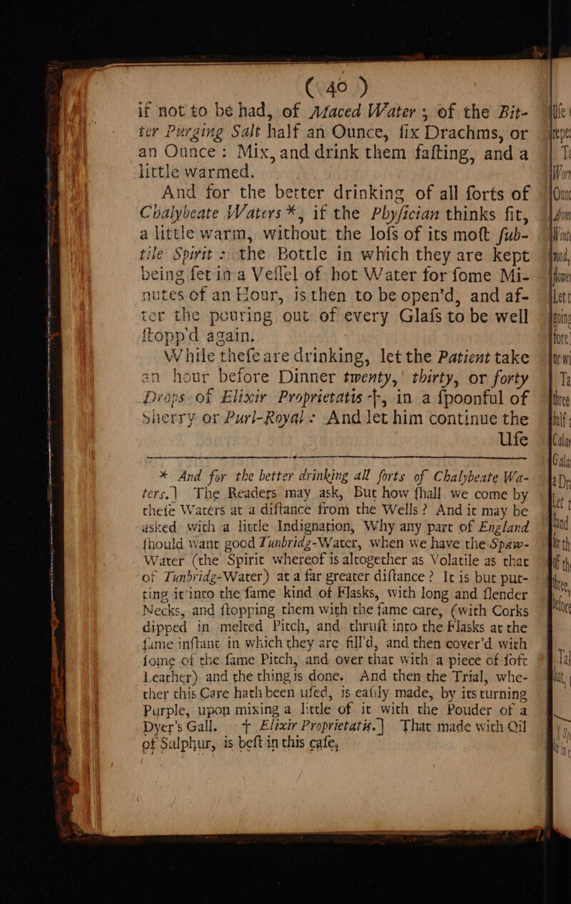 ARM T 4 een ee ie — 7 if not to be had, of 74aced Water ; of the Bit- ter Purging Salt half an Ounce, fix Drachms, or an Ounce : Mix, and drink them fafting, and a little warmed. | And for the better drinking of all forts of Cbalybeate Waters *, if the Pbyfician thinks fit, a little warm, without the lofs of its moft fub- tile Spirit : the Bottle in which they are kept being fet in a Veflel of hot Water for fome Mi- nutes of an Hour, isthen to be open'd, and af- ter the pouring out of every Glafs to be well Itoppd again. While thefe are drinking, let the Patient take an hour before Dinner twenty,’ thirty, or forty Drops of Elixir Proprietatis --, in a fpoonful of Sherry or Purl-Royal - And let him continue the Ufe * And for the better drinking all forts of Chalybeate Wa- ters.) The Readers may ask, But how fhall. we come by theíe Waters at a diftance from the Wells? And it may be dsked- with a little Indignation, Why any part of England fiiould want good Tunbridg-Water, when we have the Spaw- Water (the Spirit whereof 1s altogether as Volatile as that of Tunbridg-Water) ata far greater diftance? It is but put- cing it'inro the fame kind of Flasks, with long and flender Mecks, and ftopping them with the fame care, (with Corks dipped in melted Pitch, and thruft into the Flasks at the fame inftant in which they are fill'd, and then cover'd wich {ome of the fame Pitch, and over that with a piece of foft Leather) and the thingis done. And then the Trial, whe- ther this Care hath been ufed, is eafily made, by its turning Purple, upon mixing a little of it with the Pouder of a DyersGall T Elixir Proprietatis.| That made with Oil of Sulphur, is beft in this cafe,