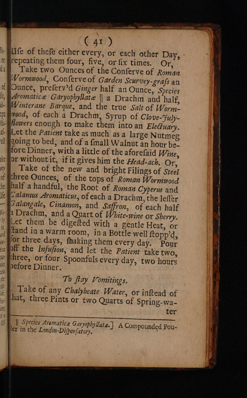 | . lur of thefe either every, or each other Day, [repeating them four, five, or fix times. Or, | Take two Ounces of the Conferve of Roman (Wormwood, Conferve of Garden Scurvey-grafs an Ounce, preferv?d Ginger half an Ounce, | Aromatic Garyopbyllate | a Drachm an -QWinterane Barque, and the true Salt of Worn. ivood, of each a Drachm, Syrup of Clove-Fuly- | flowers enough to make them into an Eleuary. -BLet the Patient take as much asa large Nutmeg going to bed, and of a fmall Walnut an hour be- fore Dinner, with a little of the aforefaid Wine, «gor without it, ifit gives him the Head:ach. Or, |. Take of the new and bright Filings of Stee] three Ounces, of the tops of Roman Wormmood half a handful, the Root Ir .J'or three days, fhaki off the Infufion, and ut Fhree, or four S “ before Dinner. To flay Vomitings. : Take of any Chalybeate Water, or inftead of . Plat, three Pints or two Quarts of Spring-wa- | ter