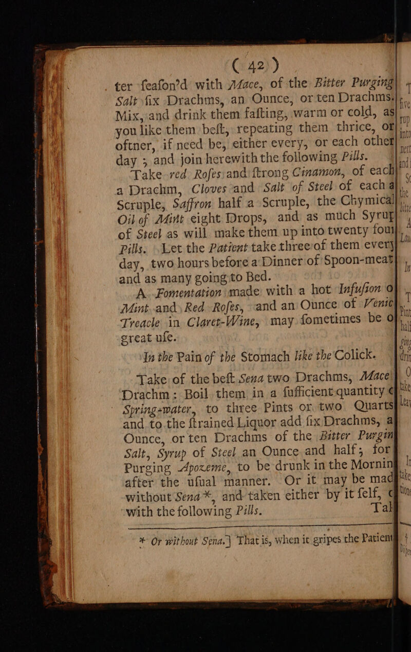Í Jy ( 42.) VE ter feafon'd with 7Mace, of the Bitter Purging| « B Salt fix Drachms, an Ounce, or ten Drachms,|. : ED Mix, and drink them fafting, warm or cold, as  1! you like them belt, repeating them thrice, of i oftner, if need be, either every, or each other} || Het day ; and join herewith the following Pils. — 4i. i Ü AW Take red. Rofes:and ftrong Cinamon, of each” a Drachm, Cloves and Salt of Steel of each al. Oil of Aint eight Drops, and as much Syrugy P of Steel as will make them up into twenty fou. - Pills. Let the Patient take threeof them every} p day, two hours before a Dinner of Spoon-meat and as many going to Bed. D^ A. Fomentation made: with a hot Isfufzon. 0| Mint and. Red. Rofes, and an Ounce of Venity, | Treacle in Claret-Wine, may fometimes be Of, great ufe. ioe iy In the Pain of the Stomach like tbe'Colick. | |dri Take of the belt Sena two Drachms, Adacel] ° Drachm: Boil them in a fufficient quantity € ake Spring-water, to three Pints or two Quarts i and to.the {trained Liquor add fix Drachms, a Ounce, or ten Drachms of the Bitter Purgm Salt, Syrup of Steel an Ounce and half; for Purging Apozeme, to be drunk in the Mornin l after the ufual manner. Or it may be mad ule without Sena *, and taken either by it felf, € Uy with the following Pulls. Tal Ericus S r LA — + Or without Sena. ] That is, when it gripes the Patient [