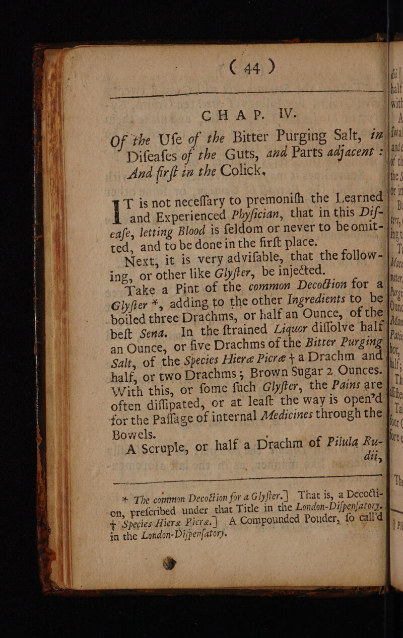 Cas) CHAP. IV. Of the Ufe of the Bitter Purging Salt, iz| Difeafes of the Guts, and Parts adj po And firft 12 the Colick. L Ir 'T is not neceflary to premonifh the Learned | l and Experienced Pbyfician, that in this D:f- | : eafe, letting Blood is feldom or never to beomit- a ted, and to be done in the firft place. pag Next, it is very advifable, that the follow- | ing, or other like Glyfter, be injected. yi Take a Pint of the common Decottion for a! Glyfter *, adding to the other Ingredients to be | boiled three Drachms, or half an Ounce, ofthe beft Sena. In the ftrained Liquor diffolve half jin an Ounce, or five Drachms ofthe Bitter Purging | &amp; It Salt, of the Species Hiere Picre +a Drachm and} * half, or two Drachms ; Brown Sugar 2 Ounces. | alt; With this, or fome fuch Glyfter, the Pains are |. often diflipated, or at leaft the way is open’d| for the Paflage of internal Medicines through the | Bowels. ; ! A Scruple, or half a Drachm of Pilula Ru- dit, ON nee qur LE e eua NE D AULUS 1 | Th * The common Decoétion for 4G lyfter.| That is, a Decotti- | on, prefcribed under that Title in the London-Difpen]atory-. » WII T Species Hierg Picre.| A Compounded Pouder, fo calld E sn the London- Di[pen[ator). | , [ ; i |