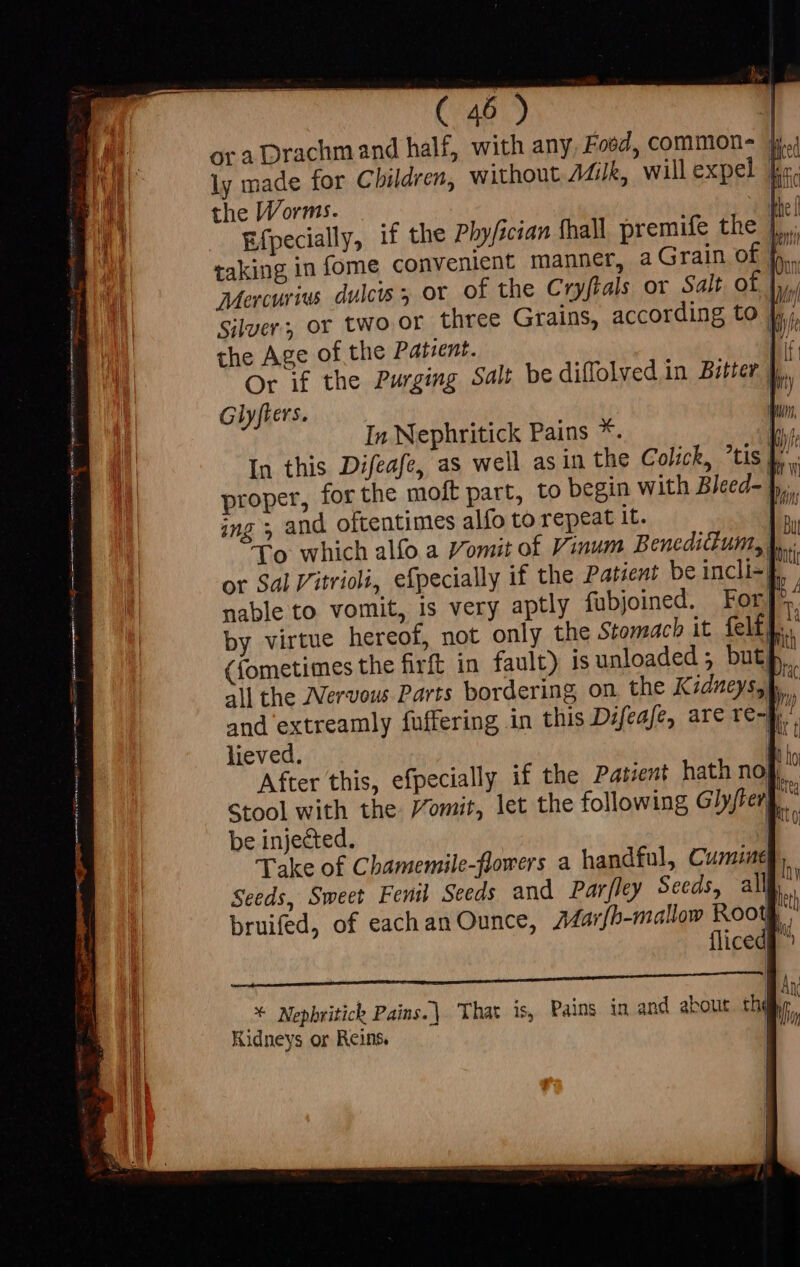 ora Drachm and half, with any, Food, common-  ly made for Children, without Milk, will expel ke. the Worms. p Efpecially, if the Pbyfjcian fhall premife the |... taking in fome convenient manner, a Grain of b. Mercurius dulcis, or of the Cryftals or Salt. of |,,, Silver; or two or three Grains, according to Jy, the Age of the Patient. n Or if the Purging Salt be diffolyed in Bitter 4. Glyfiers. proper, b. ing » an y To which (fometimes the all the Nervous and extreamly fuffering 1 lieved. After this, efpecially if the Patent hath nok,” Stool with the omit, let the following Glyjfer » be injected. : Take of Chamemile-flowers a handful, Cumune Seeds, Sweet Fenil Seeds and Parfley Seeds, all | bruifed, of each an Ounce, Mavr{b-mallow Rootg, | 0 i che ea GGA AQ SN RAR ARIE BIS ss BGR Any set Nephritick Pains. | That 1s, Pains in and about tha Kidneys or Reins.