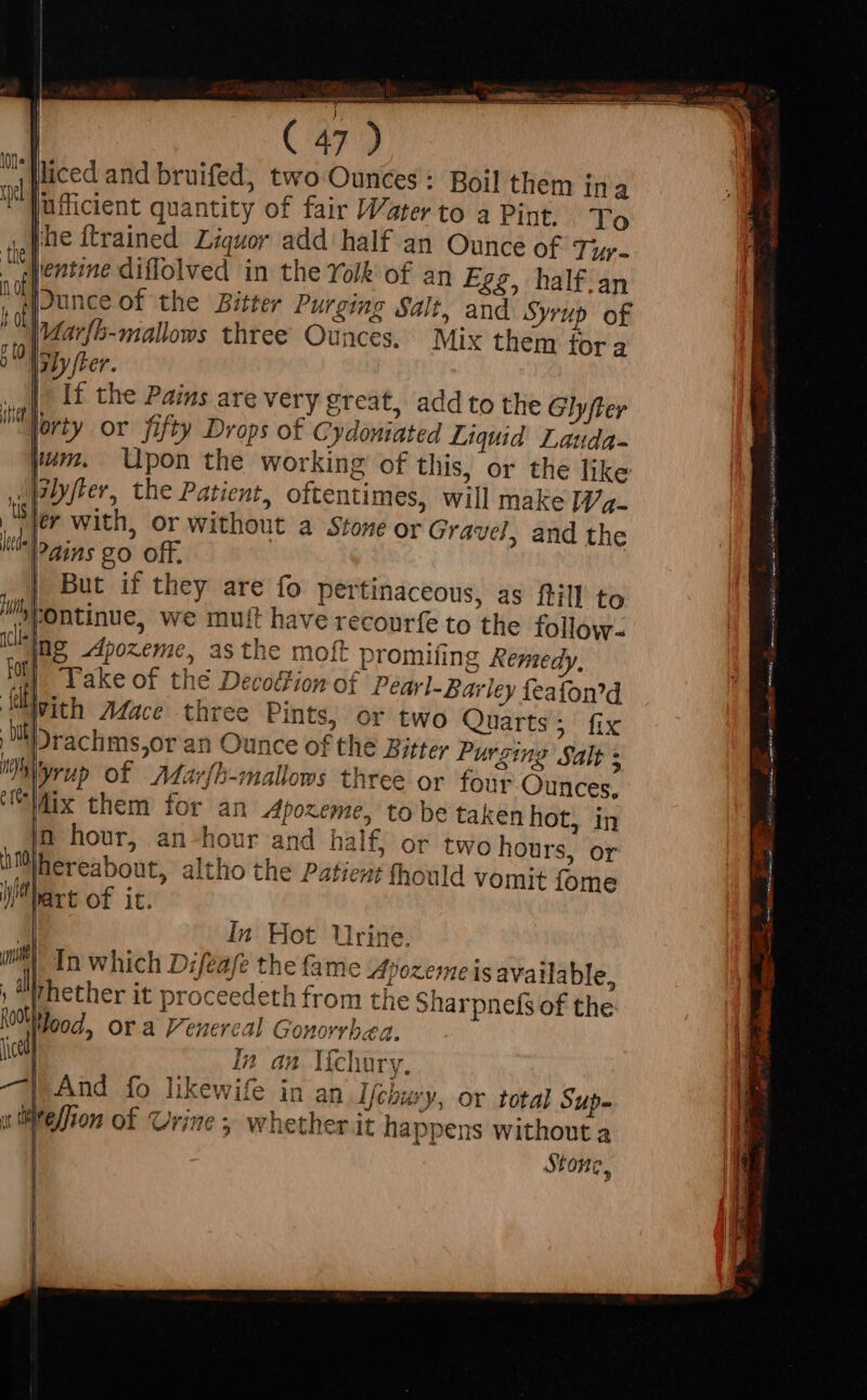 liced and bruifed, two Ounces: Boil them ina Jufficient quantity of fair Water to a Pint. To [he ftrained Liquor add half an Ounce of Tip. ““Wentine diffolved in the Yolk of an Egg, half.an Junce of the Bitter Purging Salt, and Syrup of Marfb-mallows three Ounces. Mix them fora aby fer. Ir if the Pains are very great, add to the Glyfter Aorty or fifty Drops of Cydoniated Liquid Lauda- pum. Upon the working of this, or the like ilyfter, the Patient, oftentimes, will make If/a- ler with, or without a Stone or Gravel, and the ?dins go Off. But if they are fo pertinaceous, as ftill to pontinue, we mutt have recourfe to the follow- Wg -dpozeme, asthe moft promifing Remedy, | Take of the Decoétion of Pearl-Barley feafon’d n hour, an -hou jhereabout, altho fart of it. r and half, or two hours, or the Patient fhould vomit fome In Hot Urine. In which Difeafe the fame Apozeme is available, her it proceedeth from the Sharpnefs of the Hood, or a Penereal Gonorrhea. | In an líchury. | And fo likewife in an ljcoury, or total Sup. Elion of Urine 5 whether it happens without a Stone, ie: nete iar n titi e rata