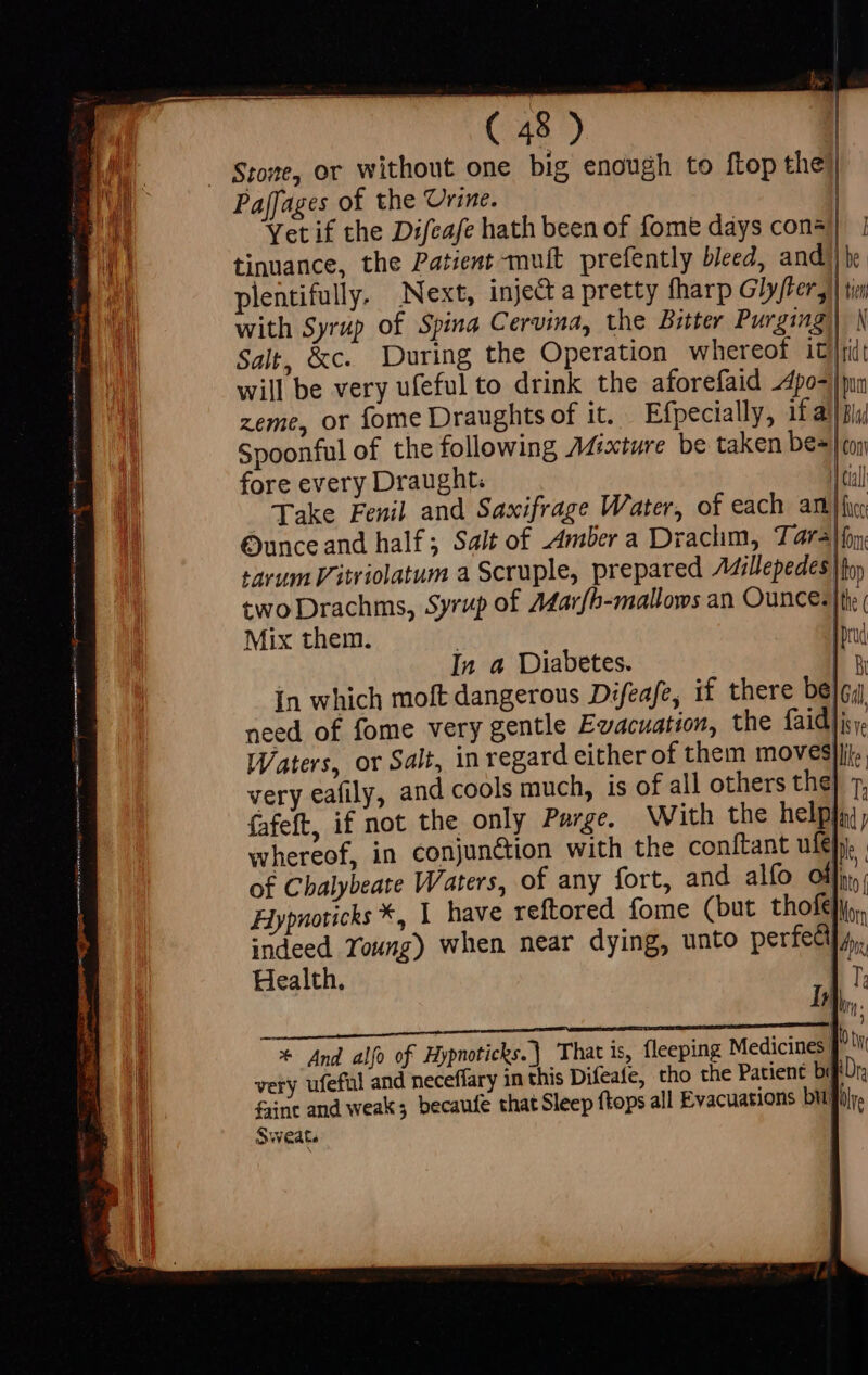 | — Stowe, or without one big enough to flop the) EU Paffages of the Urine. | | Yet if the Difeafe hath been of fome days con®) | tinuance, the Patient mut prefently bleed, and] be plentifully. Next, inject a pretty fharp G7 fter tn with Syrup of Spina Cervina, the Bitter Purging) N Salt, &amp;c. During the Operation whereof itt will be very ufeful to drink the aforefaid -Apo-|pun zeme, or fome Draughts of it. Efpecially, 1f a) Bla Spoonful of the following AMixture be taken be=| oy fore every Draught: m cull Jake Fenil and Saxifrage Water, of each antl Ounce and half; Salt of Amber a Drachm, T: aral fon sarum Vitriolatum a Scruple, prepared AMillepedes ho; two Drachms, Syrup of Marfb-mallows an Ounce. |the ( Mix them. : M | In a Diabetes. | in which moft dangerous Difeafe, if there bel gi need of fome very gentle Evacuation, the faid]i;. Waters, or Salt, in regard either of them moves}jij., very eafily, and cools much, is of all others the] 7, fafeft, if not the only Parge. With the helpha whereof, in conjunction with the conftant ule), . of Chalybeate Waters, of any fort, and alfo of tt Hypnoticks *, I have reftored fome (but thof€}i,, indeed Young) when near dying, unto perfedl] 4, Health. 17, Ir In. * And alfo of Hypnoticks.) That is, fleeping Medicines |.) very ufeful and neceffary in this Difeafe, tho che Patient beftDr, faine and weak; becaufe that Sleep ftops all Evacuations bit bire T Sweat. |