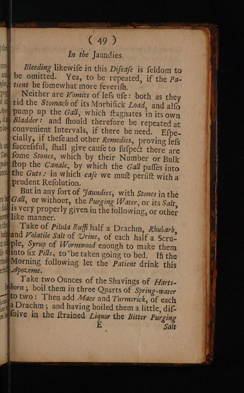 In the Jaundies. Bleeding likewife in this Difeafe is feldom to omitted. Yea, to be repeated, if the Pa- J| tient be fomewhat more feverifh. Neither are omits of lefs ufe: both as they Lil rid the Stomach of its Morbifick Load, and alfo Al pump up the Gall, which ftagnates in its own - ll Bladder: and fhould therefore be repeated at “Convenient Intervals, if there be need. Efpe- | cially, if thefeand other Remedies, proving lefs hall füccefsful, fhall give caufe to fufpect there are &gt; Which by their Number or Bulk {top the Canale, by which the Gall paffes into Ithe Guts: in which cafe we muft periift with a | prudent Refolution. But in any fort of Faundies, with Stones in the Take two Ounces of the Shavings of Zyarts- Worn ; boil them in three Quarts of Spring-warer -,Jto two: Then add Mace and Turmerick, of each i, Drachm ; and having boiled them a little, dif- folve in the ftrained Liquor the Bitter Purging E Salt