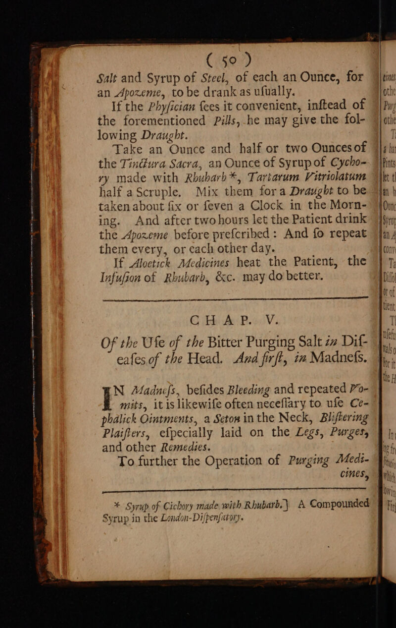 | ( 50 ) Salt and Syrup of Steel, of each an Ounce, for an Apozeme, to be drank as ufually. If the Phy/ician fees it convenient, inftead of the forementioned Pill, he may give the fol- lowing Draugbt. : Take an Ounce and half or two Ounces of the Tindura Sacra, an Ounce of Syrup of Cycho- ry made with Rbubarb*, Tariarum Vitriolatum ialf aScruple. Mix them fora Draught to be taken about fix or feven a Clock in the Morn- ing. And after two hours let the Patient drink the Apozeme before prefcribed : And fo repeat them every, or each other day. If Aloctick Medicines heat the Patient, the Infufion of Rhubarb, &amp;c. may do better. GE A: B.V. Of the Ufe of tbe Bitter Purging Salt zz Dif- eafesof the Head. And firft, i» Madnefs. N Aaduefs, befides Bleeding and repeated 7o- mits, itislikewife often neceflary to ufe Ce- phalick Ointments, a Seton inthe Neck, Bliflering Plaifters, efpecially laid on the Legs, Purges, and other Remedies. To further the Operation of Purging AMedi- pr ——— ——————á * Syrup of Cicbory made with Rbubarb. | A Compounded Syrup in the London-Difpen[atory.