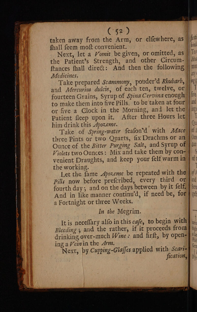 ( $2) fhall feem moft convenient. the Patien?s Strength, and other Circum- Medicines. to make them into five Pills, to be'taken at four him drink this Apozeme. the working. a Fortnight or three Weeks. In the Megrim. It is neceffary alfo in this cafe, to begin with! Bleeding ; and the rather, if it proceeds from drinking over-much Wine: and firft, by opens; ing a Vemin the Arm. 4d Next, by Cupping-Glaffes applied with Scart fication, | | J Dif