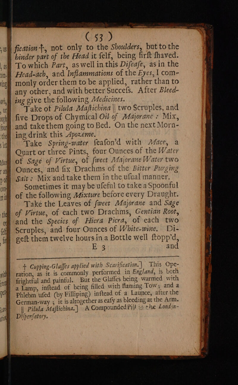 | fication}, not only to the Shoulders, but to the | binder part of the Head it felf, being firft fhaved. | To which Part, as well in this Difeafe, as in the Jj Head-ach, and Inflammations of the Eyes, I com- monly order them to be applied, rather than to any other, and with better Succefs. After Bleed- | Take of Pilula Majftichina || two Scruples, and sh) five Drops of Chymical Oi of Majorane : Mix, | and takethem going to Bed. On the next Morn- | ing drink this Z4pozeme. | Take Spring-water feafon'd with ace, a | Quart or three Pints, four Ounces of the Water of Sage of Virtue, of fweet Majorane Water two | Ounces, and fix Drachms ot the Bitter Purging | salt: Mix and take them in the ufual manner. Sometimes it may be ufeful to take a Spoonful | Take the Leaves of fweet Majorane and Sage | of Virtue, of each two Drachms, Gentian Root, and the Species of Hiera Picra, of each two Scruples, and four Ounces of Wbite-wine. Di- geft them twelve hours ina Bottle well ftopp'd, E:g and t Cupping-Glaffes applied with Scarification.] This Ope- ration, as it is commonly performed in England, is both frightful and painful. But the Glaffes being warmed with |'a Lamp, inftead of being filled with flaming Tow; and a Phlebm ufed (by Filliping) inftead of a Launce, after the German-way ; it is altogether as eafy as bleeding at the Arm. | Pilula Maftichina.| A Compounded Pil! is rhe London- Difper[atory.