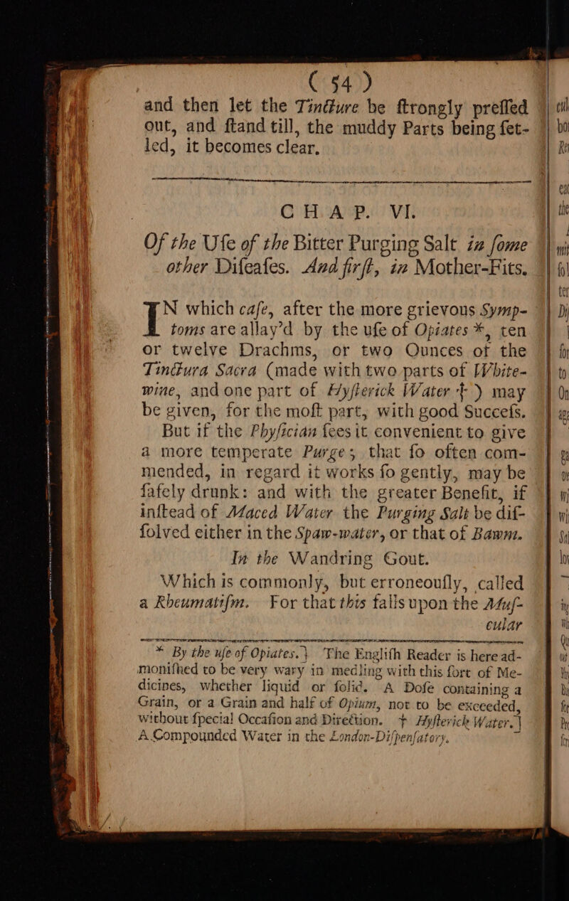( $4) and then let the Tinéture be ftrongly preffed out, and ftand till, the muddy Parts being fet- led, it becomes clear. - mm eh ee css d OOH AP. ' VL Of the Ufe of the Bitter Purging Salt. zz fome other Difeafes. And firft, ix Mother-Fits. N which cafe, after the more grievous Symp- toms are allay'd by the ufe of Opiates *, ten or twelve Drachms, or two Ounces of the TinGura Sacra (made with two parts of [V/bite- wine, and one part of Hyflerick Water +) may be given, for the moft part, with good Succefs. But if the Pbyfzcian fees it convenient to give a more temperate Purge; that fo often com- mended, in regard it works fo gently, may be fafely drunk: and with the greater Benefit, if inftead of Maced Water the Purging Salt be dif- folved either in the Spaw-water, or that of Bawm. In tbe Wandring Gout. Which is commonly, but erroneoufly, called a Rheumati{m. For that this fallsupon the Afy- cular Sos EE SER LOOT ELIE LIER EIS * By the ufe of Opiates.\ ‘The Englifh Reader is here ad- monifhed to be very wary in medling with this fore of Me- dicines, whether liquid or folié. A Dofe containing a Grain, or a Grain and half of Opium, not to be exceeded, without fpecia! Occafion and Direction. + Hyflerick Water. | A Compounded Water in the Zondon-Di/penfatery. T