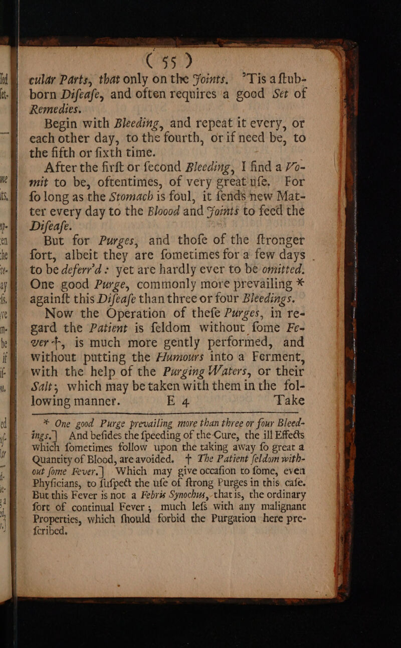 cular Parts, that only on the Yoints. Tis aftub- born Difeafe, and often requires a good Set of Remedies. Begin with Bleeding, and repeat it every, or each other day, to the fourth, orif need be, to the fifth or fixth time. After the firft or fecond Bleeding, 1 find a 7o- mit to be, oftentimes, of very greatufe, For fo long as the Stomach is foul, it fends new Mat- ter every day to the Bloood and Forts to feed the Difeafe. But for Purges, and thofe of the ftronger fort, albeit they are fometimes for a few days . to be deferr'd * yet are hardly ever to be omitted. One good Purge, commonly more prevailing * againft this Difeafe than three or four Bleedings. Now the Operation of thefe Purges, in re- gard the Patient is feldom withont fome Fe- ver--, is much more gently performed, and Without putting the Humours into a Ferment, with the help of the Purging Waters, or their Salt; which may be taken with them in the fol- lowing manner. E 4 Take * One good Purge prevailing more than three or four Bleed- ings.| And befides the fpeeding of the Cure, the ill Effects which fometimes follow upon the taking away fo great a Quantity of Blood, areavoided. - The Patient feldom with- out fome Fever.] Which may give occafion to fome, even Phyficians, to fufpect the ufe of ftrong Purges in this. cafe. But this Fever is not a Febris Synochus, thatis, che ordinary fort of continual Fever ; much lefs with any malignant Properties, which fhould forbid the Purgation here pre- {cribed.