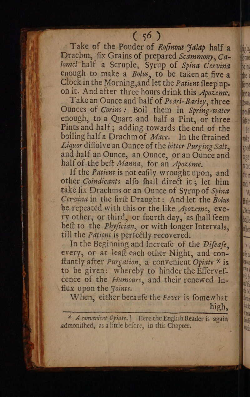 Take of the Pouder of Ro/inow Falap half a Drachm, fix Grains of prepared Scammony, Ca- lomel half a Scruple, Syrup of Spina Cervina enough to make a Bolw, to be takenat five a Clock in the Morning,and let the Patient fleep up- on it. And after three hours drink this Apozeme. Lake an Ounce and half of Pearl- Barley, three Ounces of Corins: Boil them in Spring-water enough, to a Quart and half a Pint, or three Pints and half ; adding towards the end of the boiling halfa Drachm of AZace. In the ftrained Liquor diflolve an Ounce of the bitter Purging Salt, and half an Ounce, an Ounce, or an Ounce and half of the beft Aaa, for an Apozeme. If the Patient is not eafily wrought upon, and other Coindicants alfo fhall direct it; let him take fix Drachms or an Ounce of Syrup of Spina Cerzina in the firft Draught: And let the Bolus be repeated with this or the like Apozeme, eve- ry other, or third, or fourth day, as fhall feem belt to the Pby/ician, or with longer Intervals, till the Patient is perfectly recovered. In the Beginning and Increafe of the Difeafe, every, or at leaft each other Night, and con- itantly after Purgation, a convenient Opiate * is to be given: whereby to hinder the Effervef- cence of the Humours, and their renewed In- flux upon the Fomts. When, either becaufe the Fever is fomewhat high, eR EE e si cinia * Acomvenient Opiate,| Here the Engliih Reader is again ni Re high, fone Hein} ithe ( Ho {lot dl Mnt ^