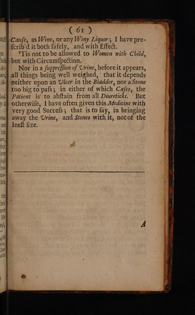 tit | Caufe, as Wine, orany Winy Liquor; 1 have pre- |.fcrib'd it both fafely, and with Effe&amp;. Tis not to be allowed to Women with Child, but with Circum{pection. Nor ina fuppre[fion of Urine, before it appears, all things being well weighed, that it depends neither upon an Ulcer in the Bladder, nor a Stone | too big to pafs; in either of which Cafes, the bd Patient is to abftain from all Diureticks. But it} otherwife, I have often given this A4edicine with | very good Succefs; that isto fay, in bringing | away the Urine, and Stones with it, notof the | leaft fize.