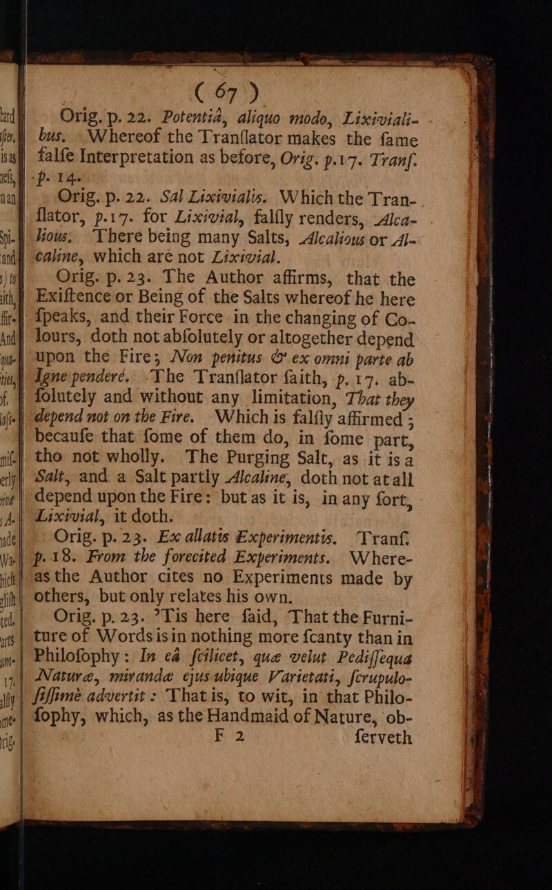 Orig. p. 22. Potentia, aliquo modo, Lixiviali- - bus. _Whereof the Tranflator makes the fame falfe Interpretation as before, Orig. p.17. Tranf. |p. 14- Orig. p. 22. Sal Lixivialis. Which the Tran- | flator, p.17. for Lixivial, falfly renders, Alca- . | cale, which are not Lixivial. | Orig: p.23. The Author affirms, that the | Exiftence or Being of the Salts whereof he here {peaks, and their Force in the changing of Co. lours, doth not abfolutely or altogether depend | depend not on the Fire. Which is falfly affirmed ; | becaufe that fome of them do, in fome part, tho not wholly. The Purging Salt, as it isa | Salt, and a Salt partly Alcaline, doth not atall | depend upon the Fire: but as it is, in any fort, .| Lixivial, it doth. Orig. p. 23. Ex allatis Experimentis. Tranf. p.18. From the forecited Experiments. Where- others, but only relates his own. Orig. p. 23. ?Tis here faid, That the Furni- | ture of Wordsisin nothing more fcanty than in .| Philofophy : In ed fcilicet, que velut Pediffequa | Nature, miranda ejus ubique. Varietatt, fcrupulo- | fifime advertit &gt; Thatis, to wit, in that Philo- | fophy, which, as the Handmaid of Nature, ob- E22 ferveth