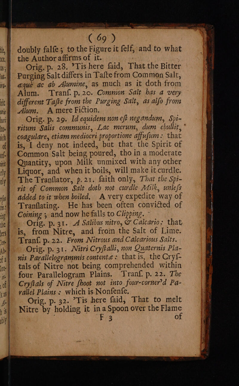 Alum. Tranf. p.20. Common Salt bas a very Alum. A mere Fiction. Orig. p. 29. Id equidem non eft negandum, Spi- coagulare, etiam mediocri proportione affufum: that is, I deny not indeed, but that the Spirit of Common Salt being poured, tho in a moderate Quantity, upon Milk unmixed with any other Liquor, and when it boils, will make it curdle. The Tranflator, p.21. faith only, That the Spi- vit of Common Salt doth not curdle Milk, unlefs added to it when boiled. A very expedite way of Tranflating. He has been often convicted of Coining ; and now he falls to Clipping. - Orig. p. 31. A Salibus nitro, &amp; Calcario: that, is, from Nitre, and from the Salt of Lime. Tranf. p.22. From Nitrous and Calcarious Salts. Orig. p. 31. Atri Cryftalli, non Quaternis Pla- nis Parallelogrammis contente : that is, the Cryf- tals of Nitre not being comprehended within four Parallelogram Plains. Tranf. p. 22. The Cryftals of Nitre hoot not into four-corner’d Pa- vallel Plains : which is Nonfenfe. Orig. p. 32. Tis here faid, That to melt Nitre by holding it in a Spoon over the Rune 3 de à 73 E a To oacsinmna n har Leni Mop ria, tp rM par s