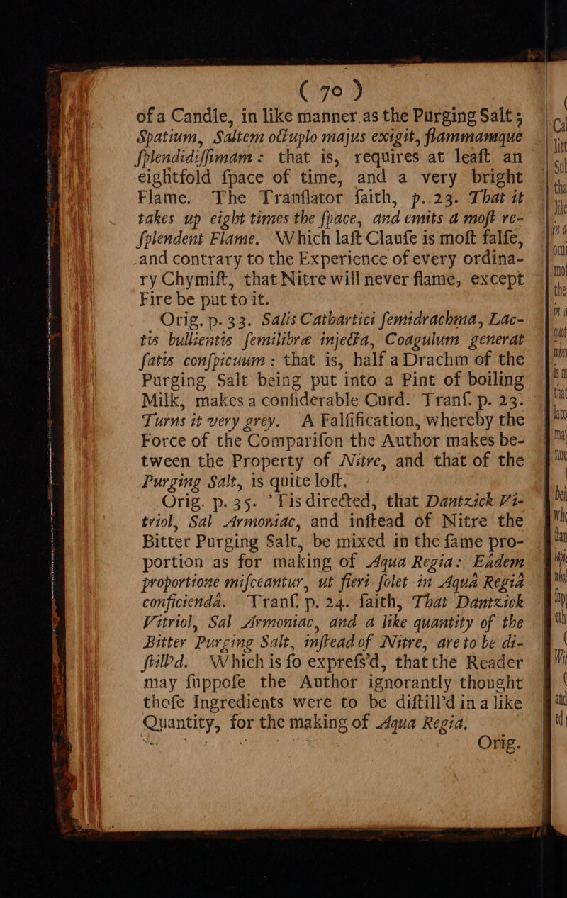 ( 79 ) of a Candle, in like manner as the Purging Salt ; Spatium, Saltem ottuplo majus exigit, flammamque fplendidifimam : that is, requires at leaft an eightfold fpace of time, and a very bright Flame. The Tranflator faith, p..23. That it takes up eight times the [pace, and emits a moft re- folendent Flame. Which laft Claufe is moft falfe, and contrary to the Experience of every ordina- ry Chymift, that Nitre will never flame, except Fire be put to it. Orig. p. 33. Salis Catbartici femidrachma, Lac- tis bullientts femilibre injet$a, Coagulum generat fatis confpicuum : that is, half a Drachm of the Purging Salt being put into a Pint of boiling Milk, makes a confiderable Curd. Tranf. p. 23. Turns it very grey. A Falfification, whereby the Force of the Comparifon the Author makes be- tween the Property of Nitre, and that of the Purging Salt, 1s quite loft. Orig. p. 35. ° lis directed, that Dantzick Pi- triol, Sal Armoniac, and inftead of Nitre the Bitter Purging Salt, be mixed in the fame pro- portion as for making of 24qua Regia: Eadem proportione mifceantur, ut fieri. folet in Aqua Regia conficienda. rant. p. 24. faith, That Dantzick Vitriol, Sal Armoniac, and a like quantity of the filPd. Which is fo exprefsd, thatthe Reader may fuppofe the Author ignorantly thought thofe Ingredients were to be diftill'd in a like Quantity, for the making of dqua Regia.