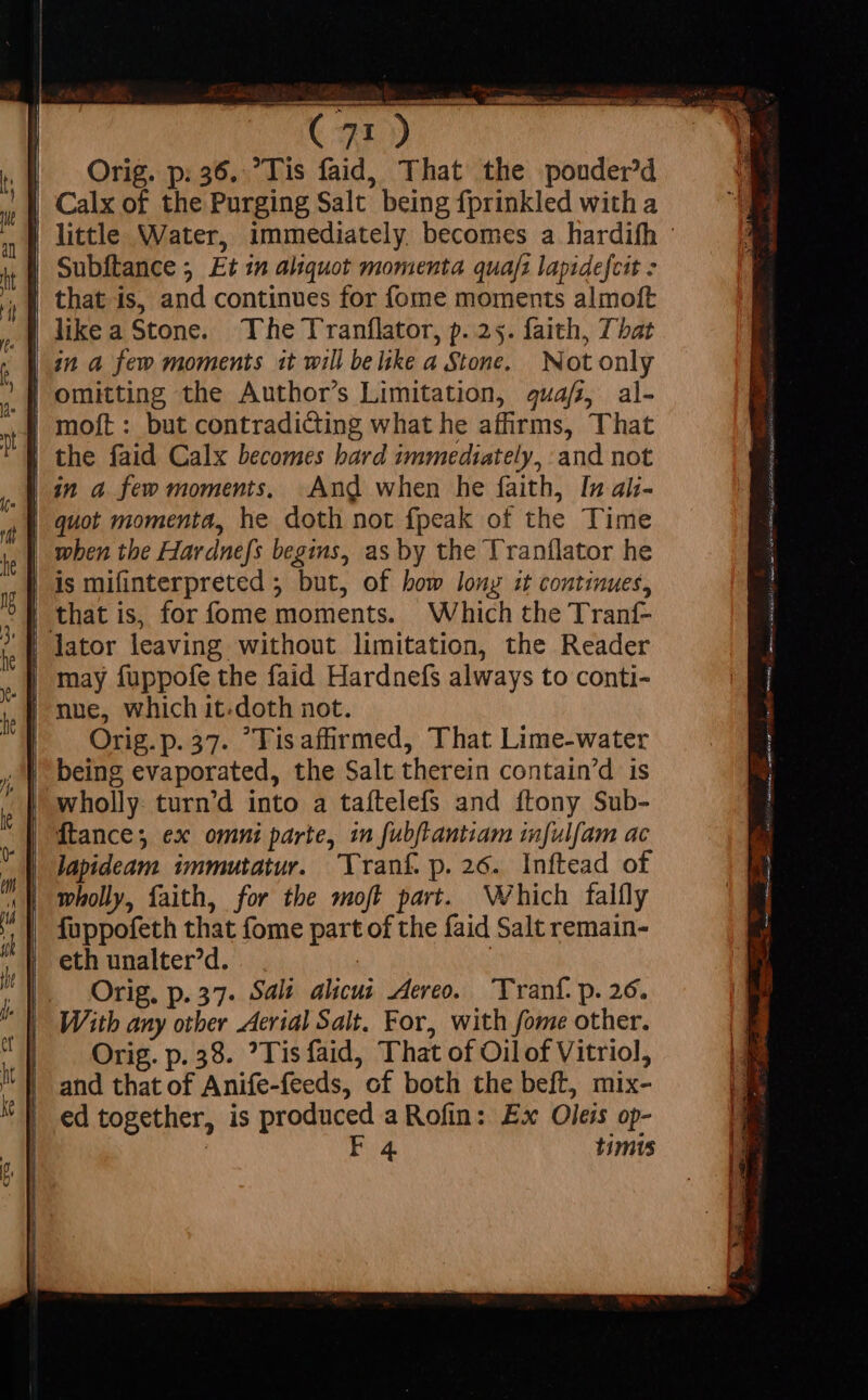 (02) | Orig. p. 36. Tis faid, That the pouderd Calx of the Purging Salt being fprinkled with a | little Water, immediately becomes a hardifh © Subftance ; Et in aliquot momenta quaft lapidefcit - that is, and continues for fome moments almoft like a Stone. The Tranflator, p. 25. faith, That in a few moments it will belike a Stone. Not only | omitting the Author’s Limitation, 444/72, al- | the faid Calx becomes hard immediately, and not in a few moments, And when he faith, In ai;- quot momenta, he doth not fpeak of the Time | when tbe Hardnefs begins, as by the Tranflator he | is mifinterpreted 5 but, of bow long it continues, | that is, for fome moments. Which the Tranf- | may fuppofe the faid Hardnefs always to conti- Orig.p.37. “Tis affirmed, That Lime-water | being evaporated, the Salt therein contain'd is lapideam immutatur. 'Yranf. p.26. Inftead of fuppofeth that fome part of the faid Salt remain- eth unalter’d. | | Orig. p. 57. Sali alicui. Aereo. Tranf. p. 26. With any other Aerial Salt. For, with fome other. Orig. p. 38. ?Tisfaid, That of Oil of Vitriol, | and that of Anife-feeds, of both the beft, mix- | ed together, is produced a Rofin: Ex Oleis op-