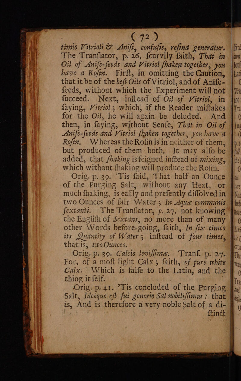 The Tranflator, p. 26. fcurvily faith, That in Oil of Anife-feeds and Vitriol Shake together, you bave a Rofm. Firft, in omitting the Caution, that it be of the beff Oils of Vitriol, and of Anife- feeds, without which the Experiment will not fücceed. Next, inftead of Oil of Vitriol, in faying, Vitrviol; which, if the Reader miftakes for the Oil, he will again be deluded. And | | ome. lou | Lat t | Tri | not. Tra 0 Anife -feeds and Vitriol fhaken together, you havea Rofin. Whereas the Rofin is in nei ther of them, which without fhaking wi il te a the Rofin. of the Purging Salt, nh any Heat, or extantz. The Tranílator, p. 27. not knowin 9 4 other Words before- -going, faith, In fix times its Quantity of Water ; initead of four times, that is, two Ounces. | Orig. p. 39. Calcts levifima. Tranf. pz For, óF a moft light Calx 5 faith, of pure white Calx. Which is falfe to the Latin, and the thing it felf.