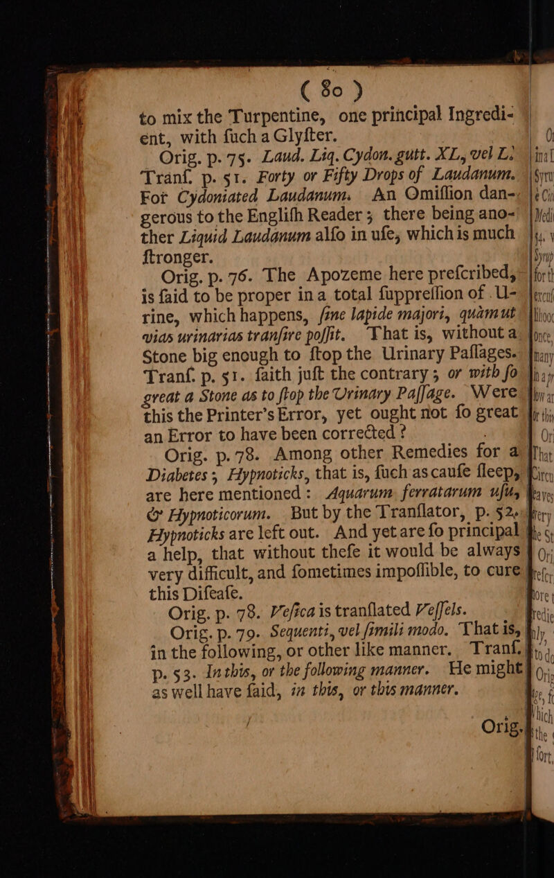 T to mix the Turpentine, one principal Ingredi- M ent, with fuch a Glyfter. Eu Orig. p. 75. Laud. Liq. Cydon. gutt. XL, vel L; a Tranf. p. 51. Forty or Fifty Drops of Laudanum. | For Cydoniated Laudanum. An Omiflion dan-, ~ gerous to the Englifh Reader 5 there being ano- ther Liquid Laudanum alfo in ufe, whichis much Ji, | ftronger. I5 Orig. p. 76. The Apozeme here prefcribed, |f: is faid to be proper ina total fupprellion of .U- | rine, which happens, fine lapide majori, quàm ut — llis vias urinarias tranfire po[fit. That is, without a; |o: Stone big enough to ftop the Urinary Paffages.- |n; Tranf. p. 51. faith juft the contrary 5 or with fo ji,, great a Stone as to ftop the Urinary Pafjage. Were toy, this the Printer’s Error, yet ought not fo great | an Error to have been corrected ? | Lo: Orig. p. 78. Among other Remedies for a [n Diabetes; Hypnoticks, that is, fuch ascaufe fleep, Tir are here mentioned : Aquarum. ferratarum ufu, &amp; Hypnoticorum. But by the Tranflator, p. 52.9) Hypnoticks are left out. And yetare fo principal 1 a help, that without thefe it would be always | o. very difficult, and fometimes impoffible, to cure f.c. this Difeafe. L.. : Orig. p. 78. Veficais tranflated Veffels. b. Orig. p. 79. Sequenti, vel fimili modo. That is, Ei, in the following, or other like manner. Tranf.f,,, 1 «$3. Intbis, or the following manner. He might} m Wi as well have faid, in this, or this manner. b. I ; | Nich Orig... | Hort