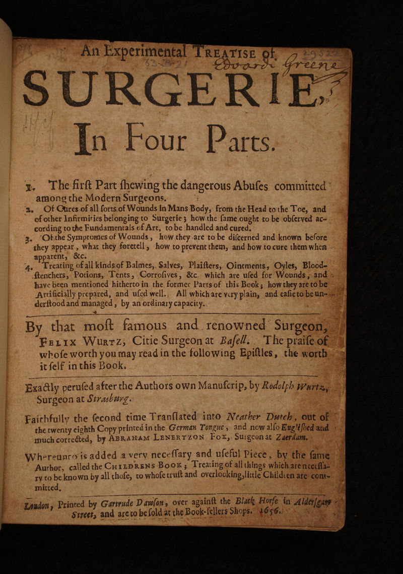 SURGE l. The firft Part (hewing the dangerous Abufes committed • among the Modern Surgeons. s« Of CXires of all forts of Wounds in Mans Body, from the Head to the Toe, and of other Infirmities belonging to Surgeriej how the fame ought to be obferved ac¬ cording to the Fundamentals of Art, to be handled and cured. *Of the Symptomes of Wounds, how they are to be difcerned and known before they appear, what they foretell, how to prevent them, and how to cure them when apparent, &c. Treating of all kinds of Balmes,, Salves, Plaifters, Ointments, Oyles, Blood- .ftenchers, Potions, Tents, Corrofives, &c which are ufed for Wounds, and have been mentioned hitherto in the former Parts of this Book} how they are to be | Artificially prepared, and ufed well., All which are viry plain, and eafie to be un= - deritoodand managed, by an ordinary capacity.. By that moft famous and.renowned Surgeon., Fe l ix Wurtz, Citie Surgeon at Bafe  whofe worth you may read in the following icfeif in this Book. Bnadly perufed after the Authors own Manufcrip, by RoJolfh Wurt^ Surgeon at Stfatbmg. § Faithfully the fecond time Tranflated into Neather Dutch, out of the twenty eighth Copy printed in the Germnn Tongue , and new alfo Evg'ifhci and much corrected, by Abraham Lenertzon Fox,, Surgeon at Zttrdm. VVh^reunro is added a very neerffary and ufeful Piece, by the fame Author, called the Chii.dr.kn s Book • Tieating of all things whfcharencccfia— ry to be known by all thofe, to whofe truft and overlooking,littleChildren are ccmV mitted. * ' ■. . Loudon, Printed by Gmrude Vawfon, over againft the BUck Horfe inAldcrjgw Sttettf and arecobefoldatthcBook'ftllers Shops. \ . i: A