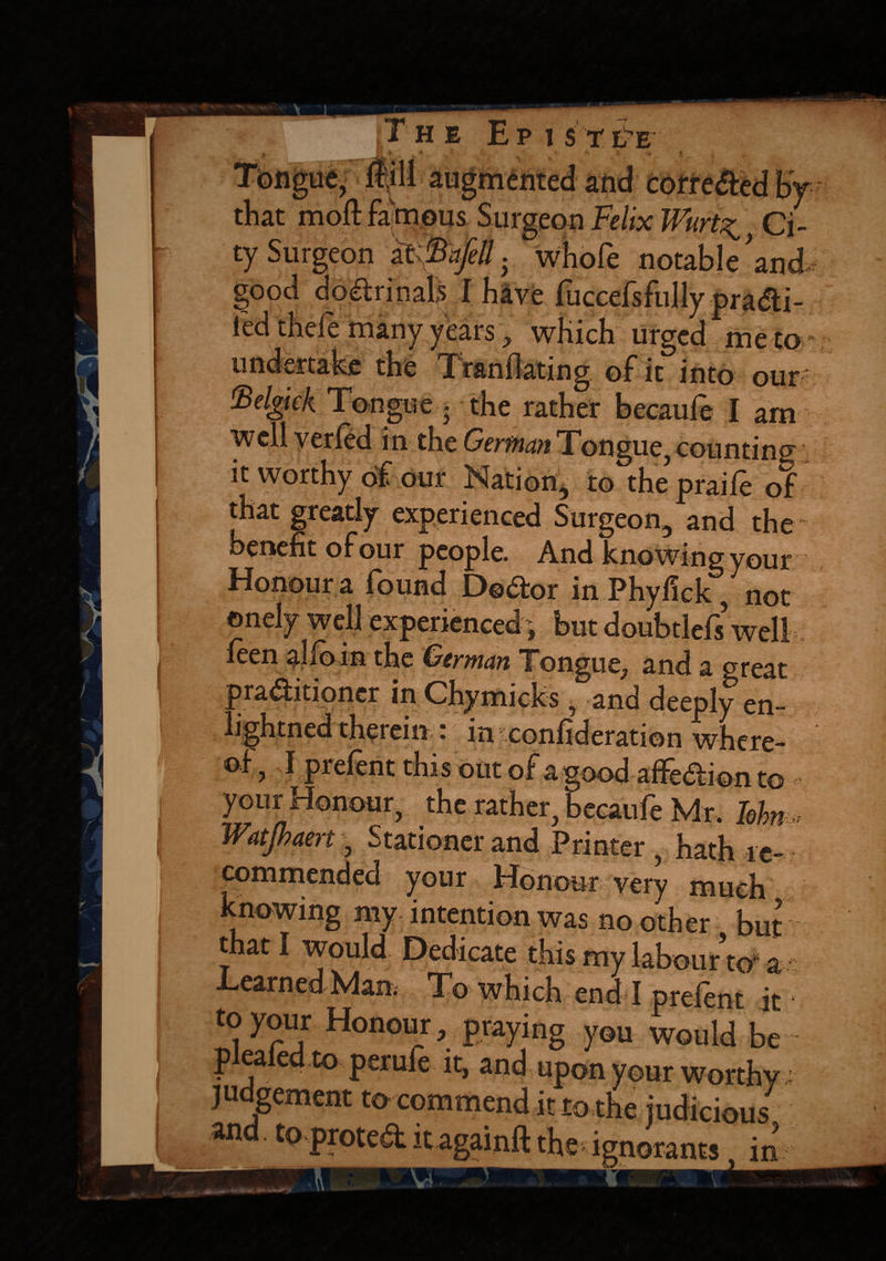 r HE E P 1ST ITE X O ? ^ O-wiivvivu UV that mod famous Surgeon Felix Wurt^ Ci¬ ty Surgeon at 'B.-.jell. whofe notable’and good do&rinals I have fuccefsfully pradi- ied thefe many years, which urged me to nniWaU- Tranllating of it into our «.L~ i__ r T ;I am ..- counting it worthy of our Nation, to the praife of that gready experienced Surgeon, and the benefit of our people. And knowing your Honour a found Doctor in Phyfick, not onely well experienced-, but doubtlefs well ieen alio in the German Tongue, and a great practitioner in Chymicks , and deeply en- 1 '^tned therein.: {in confideration where- I prefent this oUt of agood affeCtion to . , the rather, becaufe Mr. Iolm Watjbaert, Stationer and Printer, hath re¬ commended your Honour very much knowing my intention was no other but that I would Dedicate this my labour to a I moh nr_ i • t I Drelenr jt to your Honour, praying you would be pleated to perufe it, and upon your worthy judgement to commend it to the judicious7 and, to protedlitagainftthe ignorants. in V