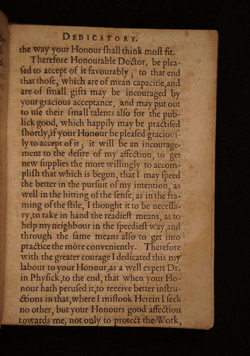 -A''****’- Honourable Doctor, be plea- fed to accept of it favourably . - to that end that thole, which are of mean capacitie,and are of finall gifts may be incouraged by your gracious acceptance, and may put out to ufe their fmall talents alio for the pub- may b w our Monour be pleafed graciou f ly to accept of it; it will bean incourage* ment to the defire of my affe&ion, to get new fupplies the more willingly to accoin¬ is begun, that 1 mayipeed the better in the purfuit of my intention, as well in the hitting of the fienfe, as in the fra¬ ming of the ftile, I thought it to be neceila- ry,to take in hand the readieft means, as to help my neighbour in the ipeedieft way, and through the lame means alio to get into practice the more conveniently. Therefore with the greater courage I dedicated this my labour to your Honour^as a well expert Dr. in Phyfick,to the end, that when your Ho¬ nour hath perufed it,to reeeive better inftru- ^ w O w ir « w /** * no other our