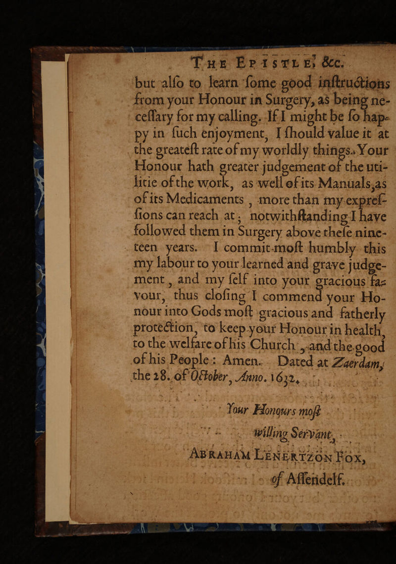 Th e Ep isfiEl &c. '• #>. - -t> * * * ' *' • . „ but alio to learn lome good inftructions ceffary for my calling. If I might be py in liich enjoyment, I fliould value it at the greateft rate of my worldly things.Your Honour hath greater judgement of the uti¬ lise of the work, as well of its Manuals,as of its Medicaments, more than myexpref- fions can reach at. notwithstanding I have followed them in Surgery above thele nine¬ teen years. I commit .moll humbly this my labour to your learned and grave judge¬ ment , and my lelf into your gracious fa?: vour, thus doling I commend your Ho¬ nour into Gods moft gracious and fatherly to in * . '• * , 'v > to the welfare of his Church 5 and;the good of his People; Amen. Dated at the iZ.ofOBober, Amo. 1622. \ \, J A. “ t v / v * s; *> liri »■ 1 ■ ' r ti Your Honours mod * • * J s, * <k +> erVant - 4 df* / ••••'■* r , ERTZON «*, , - (* 4