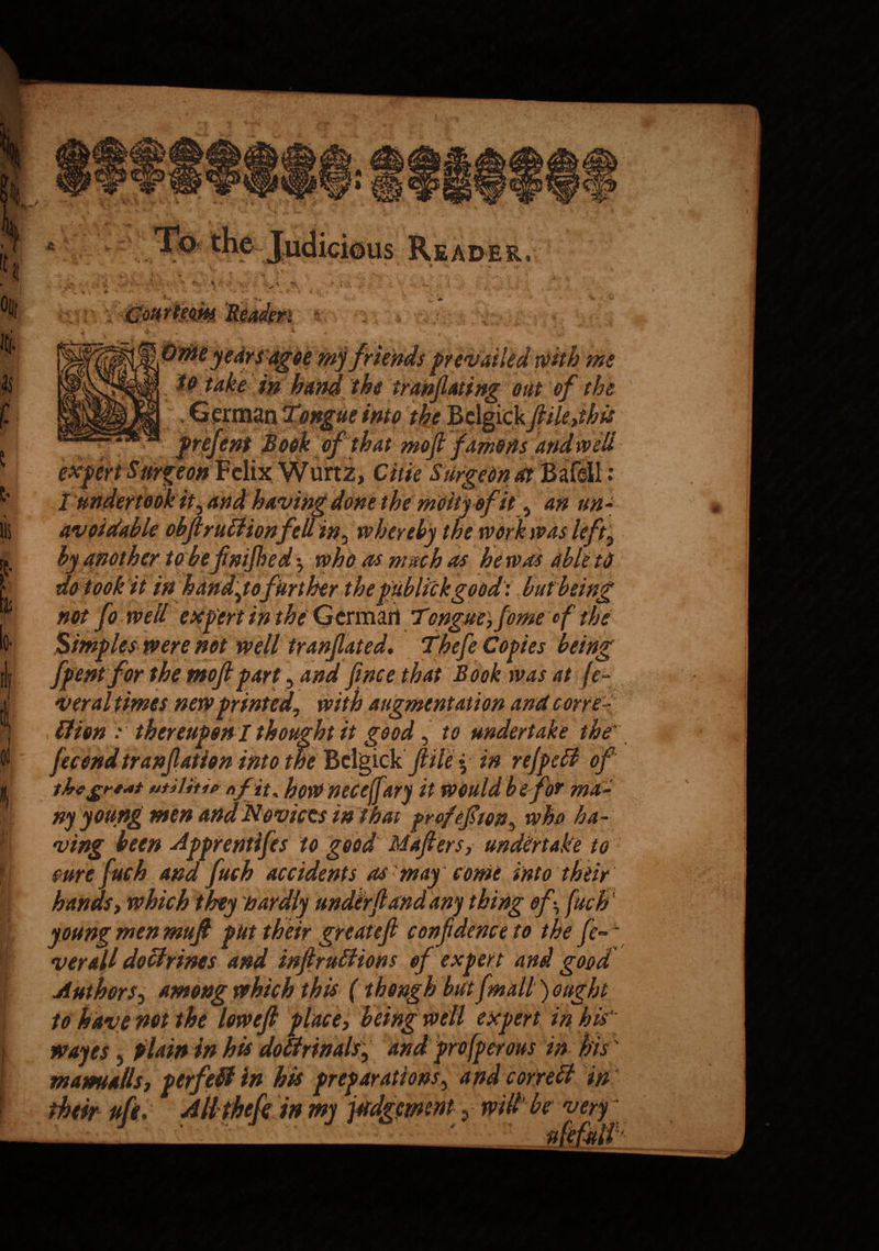I r >1 Oil! $ lls f 5 lis £ i> i| 4 I 0( i a us Reader, % X . A. v t > Courteous. Xi #»■ 0 to do took it in my jnenas prevailed wttn me in hand the tranfiating out of the ue into the Belgiek fiikjhis of that moft famous > Citie Surgeon at fone the mcityofit y an un¬ til tn* whereby the work was le 5 VWJ ,yyi „ y,j ,5 •7 who as much as he was able to not fo well expert in the German Tonguey fome ef the Simples were not well tranjlated. fhefe Copies being fpent for the moft part 5 and finee that Book was at fe¬ ver al times new printed, with augmentation and cone- ~ ’ * ht it good, to undertake the* fecend tranfiation into the Bclgick ftile - in ref pell of thc£rs*t utititie nf it, how necejftry it would be for ma¬ ny young men and Novices in That prpfefiony who ha¬ ving been Apprentifes to good Mafiersj undertake to sure fuch ana fuch accidents as may come into their hands, which they hardly under (land any thing ofy fuch young men mufi put their great eft confidence to the fe~~ verall doctrines and inftruliions of expert and good Authors 3 among which this (though but [mail) ought to have not the loweft place, being well expert in his' wayes 5 plain in his doltrinals, and profperous in his m ami alls, perfeft in his preparations, and cor reft in