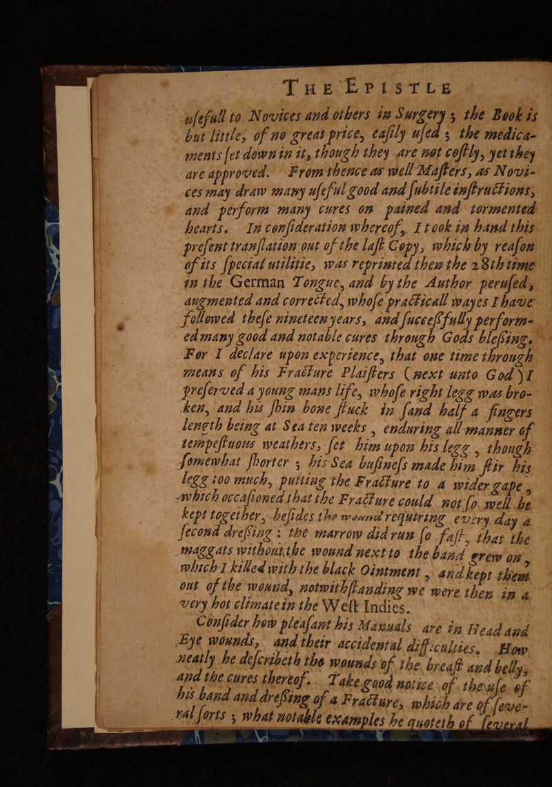 are ees T HE EP l S TLE ufefull to Novices and others in Surgery $ the Book is but little, of no great price, eafily ufed 5 the medica¬ ments [et down in it, though they are not cofily, yet they approved. From thence as well Makers, as Novi- vv„ may draw many ufefulgood andfubtile inflruffions, and perform many cures on pained and tormented hearts. In con ftderation whereofr I took in hand this prefent tranfation out of the lafi Copy, which by reafon of its fpecial utilitie, was reprinted then the 28 th time in the German Tongue, and by the Author perufed, augmented and corrected^ tvhofe pracHcall wayes I have followed thefe nineteen years, andfucceffully perform¬ ed many good and notable cures through Gods blefiing. For I declare upon experience, that one time through means of his Frallure Plaifters {next unto God)I prefer ved a y oung mans life, tvhofe right legg was bro¬ ken, and his jhin bone fuck in fund half a fingers length being at Sea ten weeks 5 enduring all manner efi tempefiuotis weathers. Jet him upon his legg , though fomewhat f!) or ter 5 his Sea bufinefs made him fiir his legg too much, putting the Frallure to a wider gape .which occaponed that the Fra6lure could not fo well be kept together, befides the requiring every day a fecond drefiing : the marrow did run fo fafi, that the maggats mthoifithe wound next to the hand grew on which 1 killed with the black Ointment, and kept them out of the wound, notwith(landing we were then in a very hot climate in the Weft Indies. Conftder how pleofant his Manuals m m Hud and £ye wounds, andihetr accidental difficulties. Horn .neatly he defermth the wounds of the breaft and belly tftrs, feT^ f4*?***mice <f a* of , imd dr efmg of4 Failure, which are of [eve-