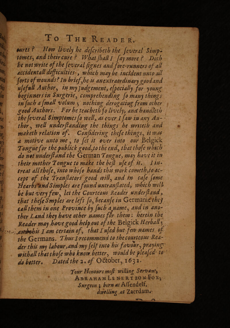 To The Re ad e r, ourts f Dow lively he deferibeth the feversl Simp* tomes ^ and their cure ? What Jh all I fay more? Doth he not write of the feveral fignes and fore-runners of all accident all difficulties , which may he incident unto all forts of wounds?In brief h e is an extraordinary good and ujefull Author^ in my judgement, efpecially for young beginners in Surgerie, comprehending fo many things infuch a fmall volum *, nothing derogating from other good Authors. For he teacheth fo lively, and handleth the feveral Simptomesfo well,, as ever I faw in any Au- ■- thor, well unaerftanding the things he writeth and maketh relation of C onft dering thefe things, it was a motive unto me ? to fit it over into our Belgick Tongue for the publick goodjothe end, tbatthofe which ' do not underftand the German Tongue, may have it in their mother Tongue to make the bejl ufi of it* I in- treat all thofe, into whofe hands this work someth ,toac-- cept of the Tranfators good will, and in cafe feme Uearbs*and Simples are found untranflated, which wil h be but very few , let the Courteous Reader underftand, that theft Smples are left fo,becanfi in Germanic they call them in one Province by fuch a name, and in ano¬ ther Land they have other names for them: herein the Header may have good help out of the Belgick Herball; ,amhhis I am certain of that I ufid but few names of the Germans. Thus 1 recommend to the courteous Rea¬ der this my labour,and my felf into his favour , praying' mthall that thofi who know better, would be pleafid' to do better* Dated the 2* of O ftober, 1632. 1 % Tour Honours mofi willing Servant^ Amaham Le ne rt zon4?gx-, Surgeon ; born at AflTendelf, (twelling at Zaerdanv